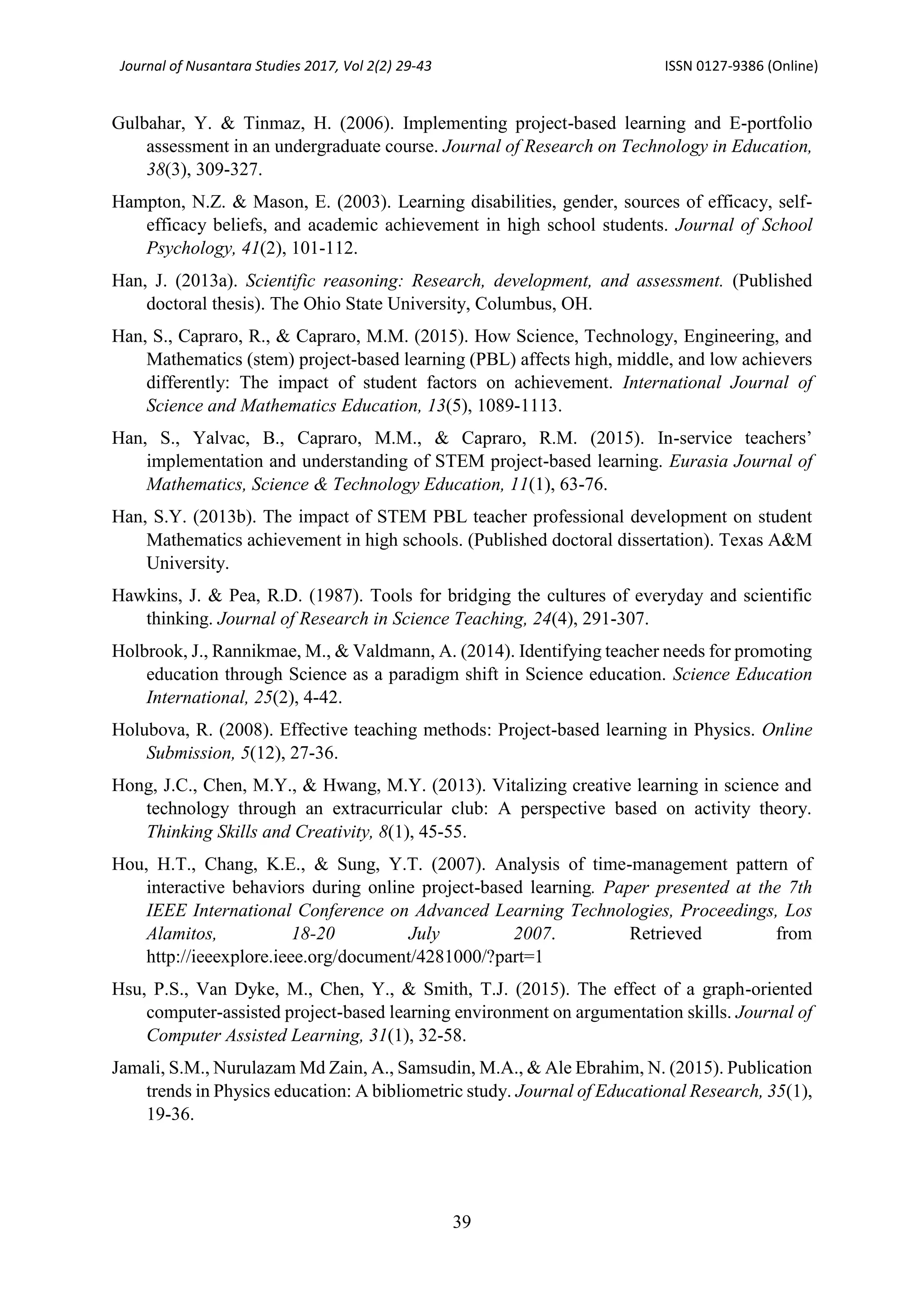 Journal of Nusantara Studies 2017, Vol 2(2) 29-43 ISSN 0127-9386 (Online)
39
Gulbahar, Y. & Tinmaz, H. (2006). Implementing project-based learning and E-portfolio
assessment in an undergraduate course. Journal of Research on Technology in Education,
38(3), 309-327.
Hampton, N.Z. & Mason, E. (2003). Learning disabilities, gender, sources of efficacy, self-
efficacy beliefs, and academic achievement in high school students. Journal of School
Psychology, 41(2), 101-112.
Han, J. (2013a). Scientific reasoning: Research, development, and assessment. (Published
doctoral thesis). The Ohio State University, Columbus, OH.
Han, S., Capraro, R., & Capraro, M.M. (2015). How Science, Technology, Engineering, and
Mathematics (stem) project-based learning (PBL) affects high, middle, and low achievers
differently: The impact of student factors on achievement. International Journal of
Science and Mathematics Education, 13(5), 1089-1113.
Han, S., Yalvac, B., Capraro, M.M., & Capraro, R.M. (2015). In-service teachers’
implementation and understanding of STEM project-based learning. Eurasia Journal of
Mathematics, Science & Technology Education, 11(1), 63-76.
Han, S.Y. (2013b). The impact of STEM PBL teacher professional development on student
Mathematics achievement in high schools. (Published doctoral dissertation). Texas A&M
University.
Hawkins, J. & Pea, R.D. (1987). Tools for bridging the cultures of everyday and scientific
thinking. Journal of Research in Science Teaching, 24(4), 291-307.
Holbrook, J., Rannikmae, M., & Valdmann, A. (2014). Identifying teacher needs for promoting
education through Science as a paradigm shift in Science education. Science Education
International, 25(2), 4-42.
Holubova, R. (2008). Effective teaching methods: Project-based learning in Physics. Online
Submission, 5(12), 27-36.
Hong, J.C., Chen, M.Y., & Hwang, M.Y. (2013). Vitalizing creative learning in science and
technology through an extracurricular club: A perspective based on activity theory.
Thinking Skills and Creativity, 8(1), 45-55.
Hou, H.T., Chang, K.E., & Sung, Y.T. (2007). Analysis of time-management pattern of
interactive behaviors during online project-based learning. Paper presented at the 7th
IEEE International Conference on Advanced Learning Technologies, Proceedings, Los
Alamitos, 18-20 July 2007. Retrieved from
http://ieeexplore.ieee.org/document/4281000/?part=1
Hsu, P.S., Van Dyke, M., Chen, Y., & Smith, T.J. (2015). The effect of a graph-oriented
computer-assisted project-based learning environment on argumentation skills. Journal of
Computer Assisted Learning, 31(1), 32-58.
Jamali, S.M., Nurulazam Md Zain, A., Samsudin, M.A., & Ale Ebrahim, N. (2015). Publication
trends in Physics education: A bibliometric study. Journal of Educational Research, 35(1),
19-36.
 