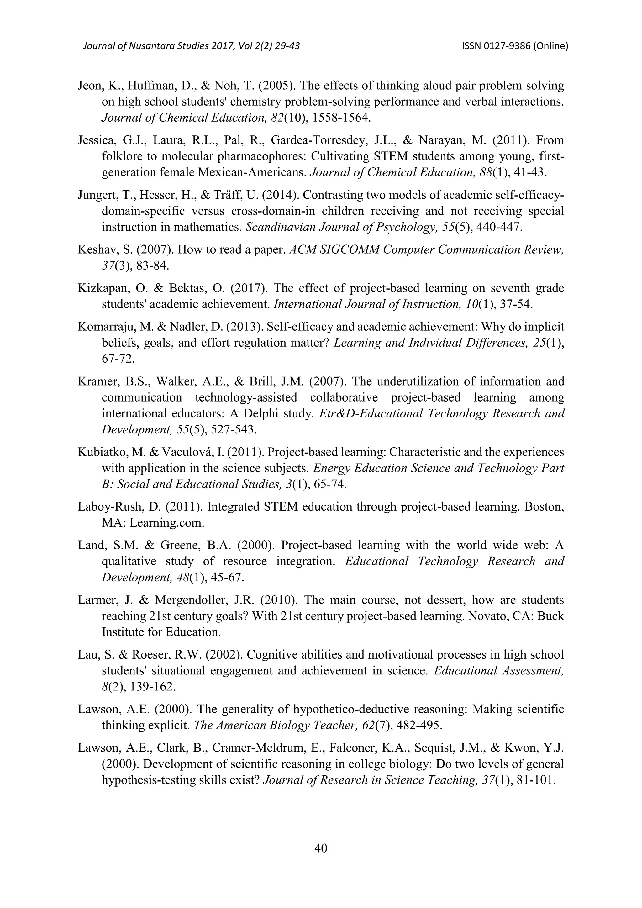 Journal of Nusantara Studies 2017, Vol 2(2) 29-43 ISSN 0127-9386 (Online)
40
Jeon, K., Huffman, D., & Noh, T. (2005). The effects of thinking aloud pair problem solving
on high school students' chemistry problem-solving performance and verbal interactions.
Journal of Chemical Education, 82(10), 1558-1564.
Jessica, G.J., Laura, R.L., Pal, R., Gardea-Torresdey, J.L., & Narayan, M. (2011). From
folklore to molecular pharmacophores: Cultivating STEM students among young, first-
generation female Mexican-Americans. Journal of Chemical Education, 88(1), 41-43.
Jungert, T., Hesser, H., & Träff, U. (2014). Contrasting two models of academic self-efficacy-
domain-specific versus cross-domain-in children receiving and not receiving special
instruction in mathematics. Scandinavian Journal of Psychology, 55(5), 440-447.
Keshav, S. (2007). How to read a paper. ACM SIGCOMM Computer Communication Review,
37(3), 83-84.
Kizkapan, O. & Bektas, O. (2017). The effect of project-based learning on seventh grade
students' academic achievement. International Journal of Instruction, 10(1), 37-54.
Komarraju, M. & Nadler, D. (2013). Self-efficacy and academic achievement: Why do implicit
beliefs, goals, and effort regulation matter? Learning and Individual Differences, 25(1),
67-72.
Kramer, B.S., Walker, A.E., & Brill, J.M. (2007). The underutilization of information and
communication technology-assisted collaborative project-based learning among
international educators: A Delphi study. Etr&D-Educational Technology Research and
Development, 55(5), 527-543.
Kubiatko, M. & Vaculová, I. (2011). Project-based learning: Characteristic and the experiences
with application in the science subjects. Energy Education Science and Technology Part
B: Social and Educational Studies, 3(1), 65-74.
Laboy-Rush, D. (2011). Integrated STEM education through project-based learning. Boston,
MA: Learning.com.
Land, S.M. & Greene, B.A. (2000). Project-based learning with the world wide web: A
qualitative study of resource integration. Educational Technology Research and
Development, 48(1), 45-67.
Larmer, J. & Mergendoller, J.R. (2010). The main course, not dessert, how are students
reaching 21st century goals? With 21st century project-based learning. Novato, CA: Buck
Institute for Education.
Lau, S. & Roeser, R.W. (2002). Cognitive abilities and motivational processes in high school
students' situational engagement and achievement in science. Educational Assessment,
8(2), 139-162.
Lawson, A.E. (2000). The generality of hypothetico-deductive reasoning: Making scientific
thinking explicit. The American Biology Teacher, 62(7), 482-495.
Lawson, A.E., Clark, B., Cramer-Meldrum, E., Falconer, K.A., Sequist, J.M., & Kwon, Y.J.
(2000). Development of scientific reasoning in college biology: Do two levels of general
hypothesis-testing skills exist? Journal of Research in Science Teaching, 37(1), 81-101.
 