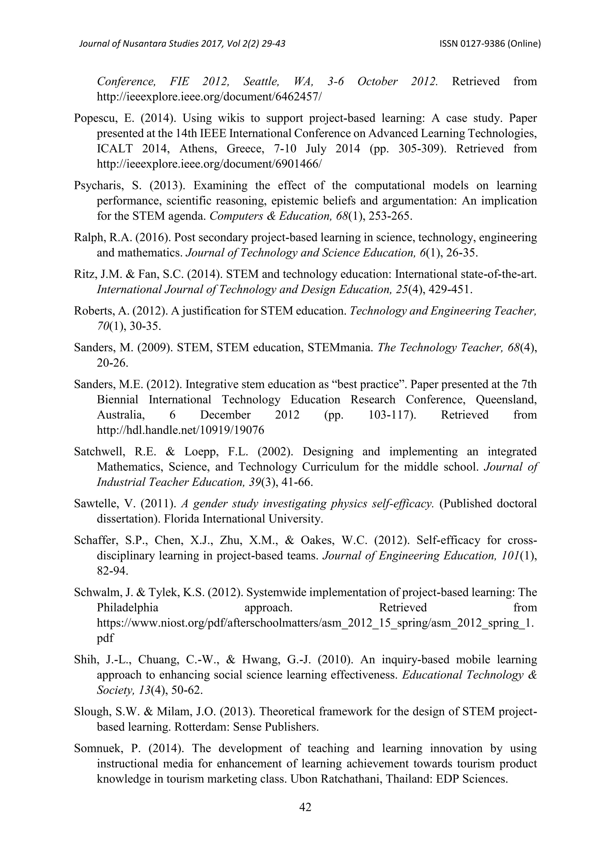 Journal of Nusantara Studies 2017, Vol 2(2) 29-43 ISSN 0127-9386 (Online)
42
Conference, FIE 2012, Seattle, WA, 3-6 October 2012. Retrieved from
http://ieeexplore.ieee.org/document/6462457/
Popescu, E. (2014). Using wikis to support project-based learning: A case study. Paper
presented at the 14th IEEE International Conference on Advanced Learning Technologies,
ICALT 2014, Athens, Greece, 7-10 July 2014 (pp. 305-309). Retrieved from
http://ieeexplore.ieee.org/document/6901466/
Psycharis, S. (2013). Examining the effect of the computational models on learning
performance, scientific reasoning, epistemic beliefs and argumentation: An implication
for the STEM agenda. Computers & Education, 68(1), 253-265.
Ralph, R.A. (2016). Post secondary project-based learning in science, technology, engineering
and mathematics. Journal of Technology and Science Education, 6(1), 26-35.
Ritz, J.M. & Fan, S.C. (2014). STEM and technology education: International state-of-the-art.
International Journal of Technology and Design Education, 25(4), 429-451.
Roberts, A. (2012). A justification for STEM education. Technology and Engineering Teacher,
70(1), 30-35.
Sanders, M. (2009). STEM, STEM education, STEMmania. The Technology Teacher, 68(4),
20-26.
Sanders, M.E. (2012). Integrative stem education as “best practice”. Paper presented at the 7th
Biennial International Technology Education Research Conference, Queensland,
Australia, 6 December 2012 (pp. 103-117). Retrieved from
http://hdl.handle.net/10919/19076
Satchwell, R.E. & Loepp, F.L. (2002). Designing and implementing an integrated
Mathematics, Science, and Technology Curriculum for the middle school. Journal of
Industrial Teacher Education, 39(3), 41-66.
Sawtelle, V. (2011). A gender study investigating physics self-efficacy. (Published doctoral
dissertation). Florida International University.
Schaffer, S.P., Chen, X.J., Zhu, X.M., & Oakes, W.C. (2012). Self-efficacy for cross-
disciplinary learning in project-based teams. Journal of Engineering Education, 101(1),
82-94.
Schwalm, J. & Tylek, K.S. (2012). Systemwide implementation of project-based learning: The
Philadelphia approach. Retrieved from
https://www.niost.org/pdf/afterschoolmatters/asm_2012_15_spring/asm_2012_spring_1.
pdf
Shih, J.-L., Chuang, C.-W., & Hwang, G.-J. (2010). An inquiry-based mobile learning
approach to enhancing social science learning effectiveness. Educational Technology &
Society, 13(4), 50-62.
Slough, S.W. & Milam, J.O. (2013). Theoretical framework for the design of STEM project-
based learning. Rotterdam: Sense Publishers.
Somnuek, P. (2014). The development of teaching and learning innovation by using
instructional media for enhancement of learning achievement towards tourism product
knowledge in tourism marketing class. Ubon Ratchathani, Thailand: EDP Sciences.
 
