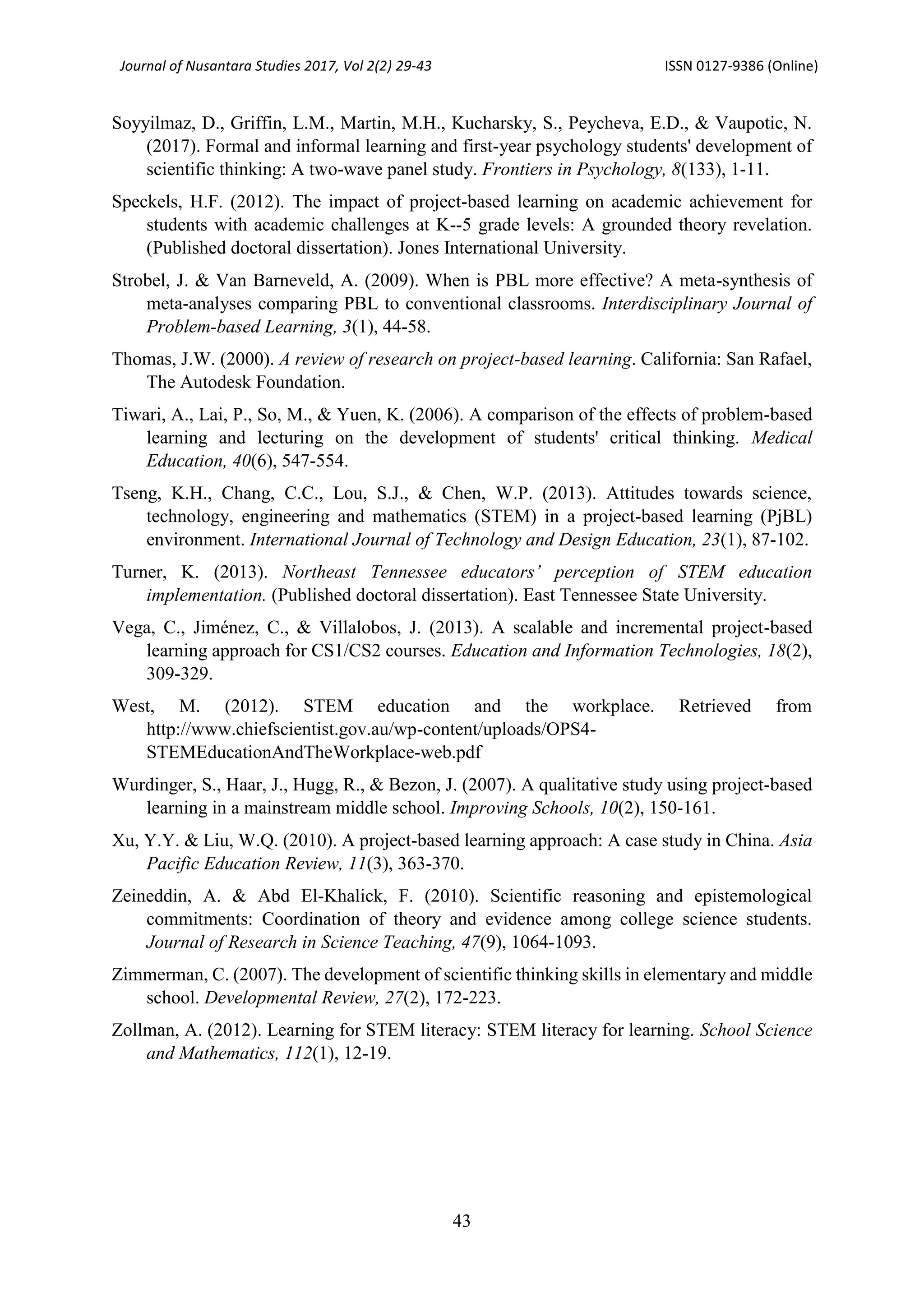 Journal of Nusantara Studies 2017, Vol 2(2) 29-43 ISSN 0127-9386 (Online)
43
Soyyilmaz, D., Griffin, L.M., Martin, M.H., Kucharsky, S., Peycheva, E.D., & Vaupotic, N.
(2017). Formal and informal learning and first-year psychology students' development of
scientific thinking: A two-wave panel study. Frontiers in Psychology, 8(133), 1-11.
Speckels, H.F. (2012). The impact of project-based learning on academic achievement for
students with academic challenges at K--5 grade levels: A grounded theory revelation.
(Published doctoral dissertation). Jones International University.
Strobel, J. & Van Barneveld, A. (2009). When is PBL more effective? A meta-synthesis of
meta-analyses comparing PBL to conventional classrooms. Interdisciplinary Journal of
Problem-based Learning, 3(1), 44-58.
Thomas, J.W. (2000). A review of research on project-based learning. California: San Rafael,
The Autodesk Foundation.
Tiwari, A., Lai, P., So, M., & Yuen, K. (2006). A comparison of the effects of problem-based
learning and lecturing on the development of students' critical thinking. Medical
Education, 40(6), 547-554.
Tseng, K.H., Chang, C.C., Lou, S.J., & Chen, W.P. (2013). Attitudes towards science,
technology, engineering and mathematics (STEM) in a project-based learning (PjBL)
environment. International Journal of Technology and Design Education, 23(1), 87-102.
Turner, K. (2013). Northeast Tennessee educators’ perception of STEM education
implementation. (Published doctoral dissertation). East Tennessee State University.
Vega, C., Jiménez, C., & Villalobos, J. (2013). A scalable and incremental project-based
learning approach for CS1/CS2 courses. Education and Information Technologies, 18(2),
309-329.
West, M. (2012). STEM education and the workplace. Retrieved from
http://www.chiefscientist.gov.au/wp-content/uploads/OPS4-
STEMEducationAndTheWorkplace-web.pdf
Wurdinger, S., Haar, J., Hugg, R., & Bezon, J. (2007). A qualitative study using project-based
learning in a mainstream middle school. Improving Schools, 10(2), 150-161.
Xu, Y.Y. & Liu, W.Q. (2010). A project-based learning approach: A case study in China. Asia
Pacific Education Review, 11(3), 363-370.
Zeineddin, A. & Abd El-Khalick, F. (2010). Scientific reasoning and epistemological
commitments: Coordination of theory and evidence among college science students.
Journal of Research in Science Teaching, 47(9), 1064-1093.
Zimmerman, C. (2007). The development of scientific thinking skills in elementary and middle
school. Developmental Review, 27(2), 172-223.
Zollman, A. (2012). Learning for STEM literacy: STEM literacy for learning. School Science
and Mathematics, 112(1), 12-19.
 