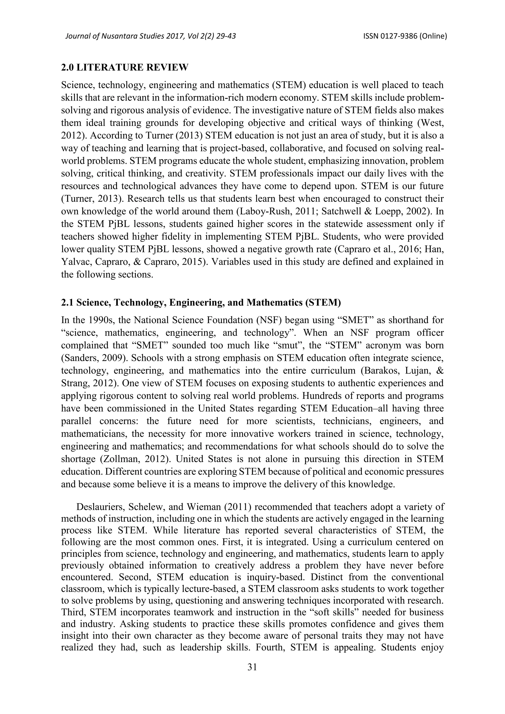 Journal of Nusantara Studies 2017, Vol 2(2) 29-43 ISSN 0127-9386 (Online)
31
2.0 LITERATURE REVIEW
Science, technology, engineering and mathematics (STEM) education is well placed to teach
skills that are relevant in the information-rich modern economy. STEM skills include problem-
solving and rigorous analysis of evidence. The investigative nature of STEM fields also makes
them ideal training grounds for developing objective and critical ways of thinking (West,
2012). According to Turner (2013) STEM education is not just an area of study, but it is also a
way of teaching and learning that is project-based, collaborative, and focused on solving real-
world problems. STEM programs educate the whole student, emphasizing innovation, problem
solving, critical thinking, and creativity. STEM professionals impact our daily lives with the
resources and technological advances they have come to depend upon. STEM is our future
(Turner, 2013). Research tells us that students learn best when encouraged to construct their
own knowledge of the world around them (Laboy-Rush, 2011; Satchwell & Loepp, 2002). In
the STEM PjBL lessons, students gained higher scores in the statewide assessment only if
teachers showed higher fidelity in implementing STEM PjBL. Students, who were provided
lower quality STEM PjBL lessons, showed a negative growth rate (Capraro et al., 2016; Han,
Yalvac, Capraro, & Capraro, 2015). Variables used in this study are defined and explained in
the following sections.
2.1 Science, Technology, Engineering, and Mathematics (STEM)
In the 1990s, the National Science Foundation (NSF) began using “SMET” as shorthand for
“science, mathematics, engineering, and technology”. When an NSF program officer
complained that “SMET” sounded too much like “smut”, the “STEM” acronym was born
(Sanders, 2009). Schools with a strong emphasis on STEM education often integrate science,
technology, engineering, and mathematics into the entire curriculum (Barakos, Lujan, &
Strang, 2012). One view of STEM focuses on exposing students to authentic experiences and
applying rigorous content to solving real world problems. Hundreds of reports and programs
have been commissioned in the United States regarding STEM Education–all having three
parallel concerns: the future need for more scientists, technicians, engineers, and
mathematicians, the necessity for more innovative workers trained in science, technology,
engineering and mathematics; and recommendations for what schools should do to solve the
shortage (Zollman, 2012). United States is not alone in pursuing this direction in STEM
education. Different countries are exploring STEM because of political and economic pressures
and because some believe it is a means to improve the delivery of this knowledge.
Deslauriers, Schelew, and Wieman (2011) recommended that teachers adopt a variety of
methods of instruction, including one in which the students are actively engaged in the learning
process like STEM. While literature has reported several characteristics of STEM, the
following are the most common ones. First, it is integrated. Using a curriculum centered on
principles from science, technology and engineering, and mathematics, students learn to apply
previously obtained information to creatively address a problem they have never before
encountered. Second, STEM education is inquiry-based. Distinct from the conventional
classroom, which is typically lecture-based, a STEM classroom asks students to work together
to solve problems by using, questioning and answering techniques incorporated with research.
Third, STEM incorporates teamwork and instruction in the “soft skills” needed for business
and industry. Asking students to practice these skills promotes confidence and gives them
insight into their own character as they become aware of personal traits they may not have
realized they had, such as leadership skills. Fourth, STEM is appealing. Students enjoy
 