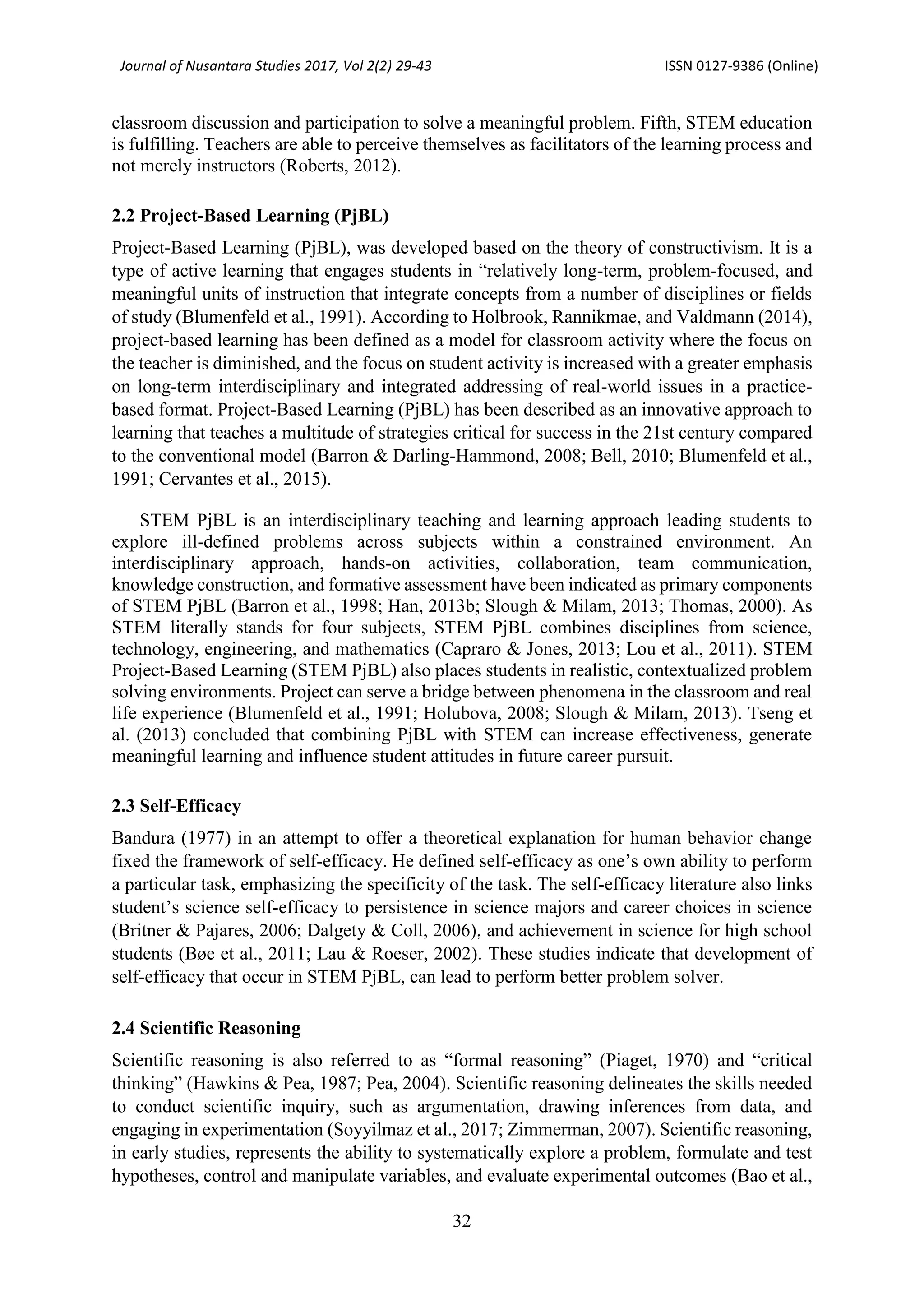 Journal of Nusantara Studies 2017, Vol 2(2) 29-43 ISSN 0127-9386 (Online)
32
classroom discussion and participation to solve a meaningful problem. Fifth, STEM education
is fulfilling. Teachers are able to perceive themselves as facilitators of the learning process and
not merely instructors (Roberts, 2012).
2.2 Project-Based Learning (PjBL)
Project-Based Learning (PjBL), was developed based on the theory of constructivism. It is a
type of active learning that engages students in “relatively long-term, problem-focused, and
meaningful units of instruction that integrate concepts from a number of disciplines or fields
of study (Blumenfeld et al., 1991). According to Holbrook, Rannikmae, and Valdmann (2014),
project-based learning has been defined as a model for classroom activity where the focus on
the teacher is diminished, and the focus on student activity is increased with a greater emphasis
on long-term interdisciplinary and integrated addressing of real-world issues in a practice-
based format. Project-Based Learning (PjBL) has been described as an innovative approach to
learning that teaches a multitude of strategies critical for success in the 21st century compared
to the conventional model (Barron & Darling-Hammond, 2008; Bell, 2010; Blumenfeld et al.,
1991; Cervantes et al., 2015).
STEM PjBL is an interdisciplinary teaching and learning approach leading students to
explore ill-defined problems across subjects within a constrained environment. An
interdisciplinary approach, hands-on activities, collaboration, team communication,
knowledge construction, and formative assessment have been indicated as primary components
of STEM PjBL (Barron et al., 1998; Han, 2013b; Slough & Milam, 2013; Thomas, 2000). As
STEM literally stands for four subjects, STEM PjBL combines disciplines from science,
technology, engineering, and mathematics (Capraro & Jones, 2013; Lou et al., 2011). STEM
Project-Based Learning (STEM PjBL) also places students in realistic, contextualized problem
solving environments. Project can serve a bridge between phenomena in the classroom and real
life experience (Blumenfeld et al., 1991; Holubova, 2008; Slough & Milam, 2013). Tseng et
al. (2013) concluded that combining PjBL with STEM can increase effectiveness, generate
meaningful learning and influence student attitudes in future career pursuit.
2.3 Self-Efficacy
Bandura (1977) in an attempt to offer a theoretical explanation for human behavior change
fixed the framework of self-efficacy. He defined self-efficacy as one’s own ability to perform
a particular task, emphasizing the specificity of the task. The self-efficacy literature also links
student’s science self-efficacy to persistence in science majors and career choices in science
(Britner & Pajares, 2006; Dalgety & Coll, 2006), and achievement in science for high school
students (Bøe et al., 2011; Lau & Roeser, 2002). These studies indicate that development of
self-efficacy that occur in STEM PjBL, can lead to perform better problem solver.
2.4 Scientific Reasoning
Scientific reasoning is also referred to as “formal reasoning” (Piaget, 1970) and “critical
thinking” (Hawkins & Pea, 1987; Pea, 2004). Scientific reasoning delineates the skills needed
to conduct scientific inquiry, such as argumentation, drawing inferences from data, and
engaging in experimentation (Soyyilmaz et al., 2017; Zimmerman, 2007). Scientific reasoning,
in early studies, represents the ability to systematically explore a problem, formulate and test
hypotheses, control and manipulate variables, and evaluate experimental outcomes (Bao et al.,
 