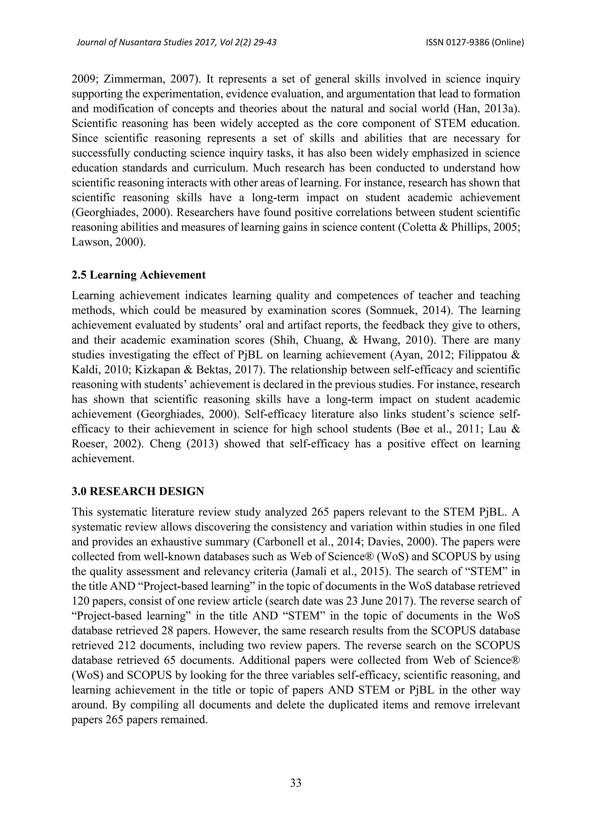 Journal of Nusantara Studies 2017, Vol 2(2) 29-43 ISSN 0127-9386 (Online)
33
2009; Zimmerman, 2007). It represents a set of general skills involved in science inquiry
supporting the experimentation, evidence evaluation, and argumentation that lead to formation
and modification of concepts and theories about the natural and social world (Han, 2013a).
Scientific reasoning has been widely accepted as the core component of STEM education.
Since scientific reasoning represents a set of skills and abilities that are necessary for
successfully conducting science inquiry tasks, it has also been widely emphasized in science
education standards and curriculum. Much research has been conducted to understand how
scientific reasoning interacts with other areas of learning. For instance, research has shown that
scientific reasoning skills have a long-term impact on student academic achievement
(Georghiades, 2000). Researchers have found positive correlations between student scientific
reasoning abilities and measures of learning gains in science content (Coletta & Phillips, 2005;
Lawson, 2000).
2.5 Learning Achievement
Learning achievement indicates learning quality and competences of teacher and teaching
methods, which could be measured by examination scores (Somnuek, 2014). The learning
achievement evaluated by students’ oral and artifact reports, the feedback they give to others,
and their academic examination scores (Shih, Chuang, & Hwang, 2010). There are many
studies investigating the effect of PjBL on learning achievement (Ayan, 2012; Filippatou &
Kaldi, 2010; Kizkapan & Bektas, 2017). The relationship between self-efficacy and scientific
reasoning with students’ achievement is declared in the previous studies. For instance, research
has shown that scientific reasoning skills have a long-term impact on student academic
achievement (Georghiades, 2000). Self-efficacy literature also links student’s science self-
efficacy to their achievement in science for high school students (Bøe et al., 2011; Lau &
Roeser, 2002). Cheng (2013) showed that self-efficacy has a positive effect on learning
achievement.
3.0 RESEARCH DESIGN
This systematic literature review study analyzed 265 papers relevant to the STEM PjBL. A
systematic review allows discovering the consistency and variation within studies in one filed
and provides an exhaustive summary (Carbonell et al., 2014; Davies, 2000). The papers were
collected from well-known databases such as Web of Science® (WoS) and SCOPUS by using
the quality assessment and relevancy criteria (Jamali et al., 2015). The search of “STEM” in
the title AND “Project-based learning” in the topic of documents in the WoS database retrieved
120 papers, consist of one review article (search date was 23 June 2017). The reverse search of
“Project-based learning” in the title AND “STEM” in the topic of documents in the WoS
database retrieved 28 papers. However, the same research results from the SCOPUS database
retrieved 212 documents, including two review papers. The reverse search on the SCOPUS
database retrieved 65 documents. Additional papers were collected from Web of Science®
(WoS) and SCOPUS by looking for the three variables self-efficacy, scientific reasoning, and
learning achievement in the title or topic of papers AND STEM or PjBL in the other way
around. By compiling all documents and delete the duplicated items and remove irrelevant
papers 265 papers remained.
 