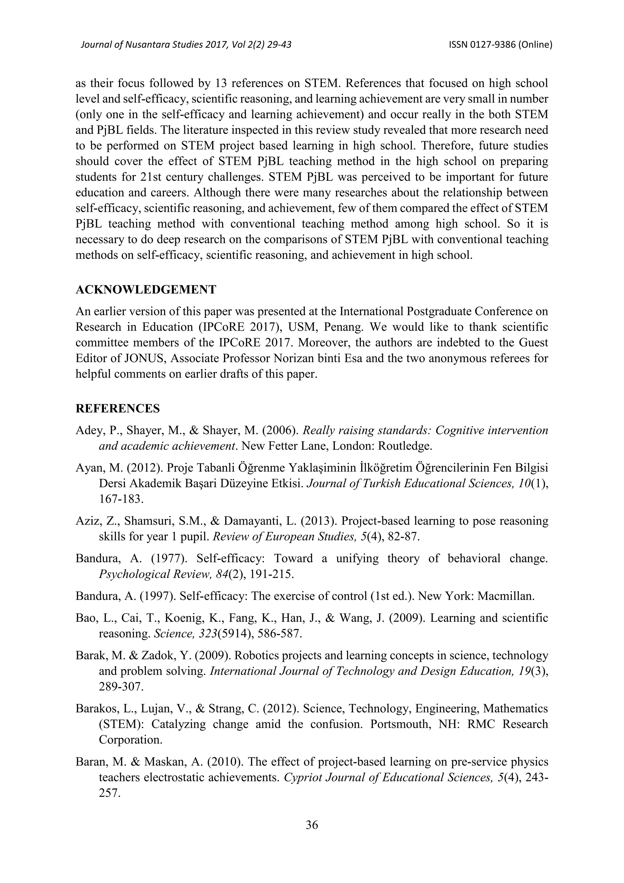 Journal of Nusantara Studies 2017, Vol 2(2) 29-43 ISSN 0127-9386 (Online)
36
as their focus followed by 13 references on STEM. References that focused on high school
level and self-efficacy, scientific reasoning, and learning achievement are very small in number
(only one in the self-efficacy and learning achievement) and occur really in the both STEM
and PjBL fields. The literature inspected in this review study revealed that more research need
to be performed on STEM project based learning in high school. Therefore, future studies
should cover the effect of STEM PjBL teaching method in the high school on preparing
students for 21st century challenges. STEM PjBL was perceived to be important for future
education and careers. Although there were many researches about the relationship between
self-efficacy, scientific reasoning, and achievement, few of them compared the effect of STEM
PjBL teaching method with conventional teaching method among high school. So it is
necessary to do deep research on the comparisons of STEM PjBL with conventional teaching
methods on self-efficacy, scientific reasoning, and achievement in high school.
ACKNOWLEDGEMENT
An earlier version of this paper was presented at the International Postgraduate Conference on
Research in Education (IPCoRE 2017), USM, Penang. We would like to thank scientific
committee members of the IPCoRE 2017. Moreover, the authors are indebted to the Guest
Editor of JONUS, Associate Professor Norizan binti Esa and the two anonymous referees for
helpful comments on earlier drafts of this paper.
REFERENCES
Adey, P., Shayer, M., & Shayer, M. (2006). Really raising standards: Cognitive intervention
and academic achievement. New Fetter Lane, London: Routledge.
Ayan, M. (2012). Proje Tabanli Öğrenme Yaklaşiminin İlköğretim Öğrencilerinin Fen Bilgisi
Dersi Akademik Başari Düzeyine Etkisi. Journal of Turkish Educational Sciences, 10(1),
167-183.
Aziz, Z., Shamsuri, S.M., & Damayanti, L. (2013). Project-based learning to pose reasoning
skills for year 1 pupil. Review of European Studies, 5(4), 82-87.
Bandura, A. (1977). Self-efficacy: Toward a unifying theory of behavioral change.
Psychological Review, 84(2), 191-215.
Bandura, A. (1997). Self-efficacy: The exercise of control (1st ed.). New York: Macmillan.
Bao, L., Cai, T., Koenig, K., Fang, K., Han, J., & Wang, J. (2009). Learning and scientific
reasoning. Science, 323(5914), 586-587.
Barak, M. & Zadok, Y. (2009). Robotics projects and learning concepts in science, technology
and problem solving. International Journal of Technology and Design Education, 19(3),
289-307.
Barakos, L., Lujan, V., & Strang, C. (2012). Science, Technology, Engineering, Mathematics
(STEM): Catalyzing change amid the confusion. Portsmouth, NH: RMC Research
Corporation.
Baran, M. & Maskan, A. (2010). The effect of project-based learning on pre-service physics
teachers electrostatic achievements. Cypriot Journal of Educational Sciences, 5(4), 243-
257.
 