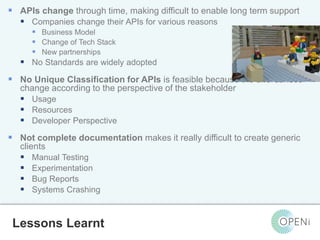  APIs change through time, making difficult to enable long term support 
 Companies change their APIs for various reasons 
 Business Model 
 Change of Tech Stack 
 New partnerships 
 No Standards are widely adopted 
 No Unique Classification for APIs is feasible because the affordances 
change according to the perspective of the stakeholder 
 Usage 
 Resources 
 Developer Perspective 
 Not complete documentation makes it really difficult to create generic 
Open-Source, Web-Based, Framework for Integrating Applications with Cloud-based 
Services and Personal Cloudlets. 
clients 
 Manual Testing 
 Experimentation 
 Bug Reports 
 Systems Crashing 
Lessons Learnt 
 