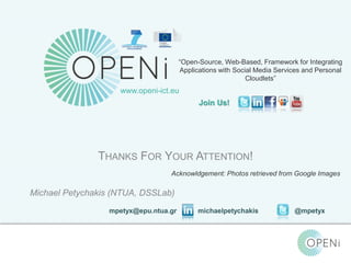 “Open-Source, Web-Based, Framework for Integrating 
Applications with Social Media Services and Personal 
Join Us! 
Acknowldgement: Photos retrieved from Google Images 
Open-Source, Web-Based, Framework for Integrating Applications with Cloud-based 
Services and Personal Cloudlets. 
Cloudlets” 
www.openi-ict.eu 
THANKS FOR YOUR ATTENTION! 
Michael Petychakis (NTUA, DSSLab) 
mpetyx@epu.ntua.gr michaelpetychakis @mpetyx 
