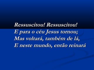 Ressuscitou! Ressuscitou!Ressuscitou! Ressuscitou!
E para o céu Jesus tornou;E para o céu Jesus tornou;
Mas voltará, também de lá,Mas voltará, também de lá,
E neste mundo, então reinaráE neste mundo, então reinará
 