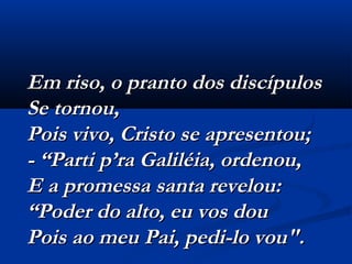Em riso, o pranto dos discípulosEm riso, o pranto dos discípulos
Se tornou,Se tornou,
Pois vivo, Cristo se apresentou;Pois vivo, Cristo se apresentou;
- “Parti p’ra Galiléia, ordenou,- “Parti p’ra Galiléia, ordenou,
E a promessa santa revelou:E a promessa santa revelou:
“Poder do alto, eu vos dou“Poder do alto, eu vos dou
Pois ao meu Pai, pedi-lo vou".  Pois ao meu Pai, pedi-lo vou".  
 