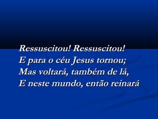 Ressuscitou! Ressuscitou!Ressuscitou! Ressuscitou!
E para o céu Jesus tornou;E para o céu Jesus tornou;
Mas voltará, também de lá,Mas voltará, também de lá,
E neste mundo, então reinaráE neste mundo, então reinará
 