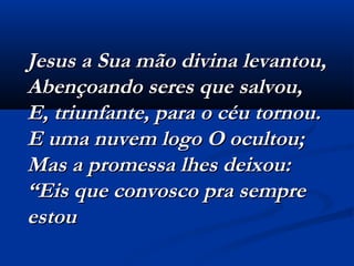 Jesus a Sua mão divina levantou,Jesus a Sua mão divina levantou,
Abençoando seres que salvou,Abençoando seres que salvou,
E, triunfante, para o céu tornou.E, triunfante, para o céu tornou.
E uma nuvem logo O ocultou;E uma nuvem logo O ocultou;
Mas a promessa lhes deixou:Mas a promessa lhes deixou:
“Eis que convosco pra sempre“Eis que convosco pra sempre
estouestou
 