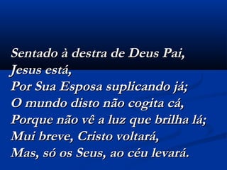 Sentado à destra de Deus Pai,Sentado à destra de Deus Pai,
Jesus está,Jesus está,
Por Sua Esposa suplicando já;Por Sua Esposa suplicando já;
O mundo disto não cogita cá,O mundo disto não cogita cá,
Porque não vê a luz que brilha lá;Porque não vê a luz que brilha lá;
Mui breve, Cristo voltará,Mui breve, Cristo voltará,
Mas, só os Seus, ao céu levará.Mas, só os Seus, ao céu levará.
 