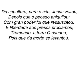 Da sepultura, para o céu, Jesus voltou,
Depois que o pecado aniquilou;
Com gran poder foi que ressuscitou,
E liberdade aos presos proclamou;
Tremendo, a terra O saudou,
Pois que da morte se levantou.
 