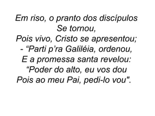 Em riso, o pranto dos discípulos
Se tornou,
Pois vivo, Cristo se apresentou;
- “Parti p’ra Galiléia, ordenou,
E a promessa santa revelou:
“Poder do alto, eu vos dou
Pois ao meu Pai, pedi-lo vou".
 