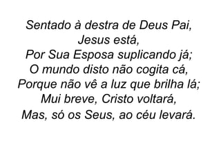 Sentado à destra de Deus Pai,
Jesus está,
Por Sua Esposa suplicando já;
O mundo disto não cogita cá,
Porque não vê a luz que brilha lá;
Mui breve, Cristo voltará,
Mas, só os Seus, ao céu levará.
 