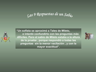 Las 9 Respuestas de un Sabio “ Un sofista se aproximó a Tales de Mileto,  e intentó confundirlo con las preguntas más difíciles. Pero el sabio de Mileto estaba a la altura de la prueba , porque respondió a todas las preguntas  sin la menor vacilación , y con la mayor exactitud”. 