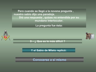 Pero cuando se llegó a la novena pregunta ,  nuestro sabio dijo una paradoja.  Dió una respuesta , quizas no entendida por su mundano interlocutor. La pregunta fue ésta: 9 – ¿ Que es lo más difícil ? Y el Sabio de Mileto replicó: Conocerse a sí mismo 
