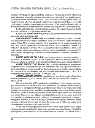 REVISTA DA FACULDADE DE DIREITO PADRE ANCHIETA - Ano V - No
9 - Novembro/2004
88
esfera do indivíduo para repousar sobre a coletividade. Conclui-se que a CF identifica a
palavra todos na expressão povo que se apresenta em seguida. E, em sendo o povo o
titular deste direito, encontramos no art. 1.º da CF sua importância ( o poder emana do
Povo); temos no art. 5.º da CF, caput, a determinação constitucional de que todos são
iguais, sejam brasileiros ou estrangeiros residentes no País, para fins do exercício dos
direitos fundamentais ali estabelecidos, direito à vida, à igualdade, à propriedade etc.
Então, os brasileiros e estrangeiros residentes no país são os titulares do direito
a um meio ambiente ecologicamente equilibrado.
E ao se falar de meio ambiente, embora uno, para melhor compreensão ele se
apresenta sobre quatro aspectos:
a)MEIOAMBIENTEARTIFICIAL:compreendidopeloespaçourbanoconstruído,
está diretamente relacionado ao conceito de cidade, encontramos sua tutela mediata
no art. 225 da CF, e imediata nos arts. 182 e seguintes, com a regulamentação dos
arts. 182 e 183 da CF por meio do Estatuto da Cidade, uma Lei de Política Urbana - Lei
n.º10.257/ 01, trazendo em seu art. 1.º, parágrafo único que estabelece normas de
ordem pública e interesse social que regulam o uso da propriedade urbana em prol do
bem coletivo, da segurança e do bem-estar dos cidadãos, bem como do equilíbrio
ambiental;
b) MEIOAMBIENTE CULTURAL: também encontramos sua tutela mediata no
art. 225 da CF, e imediata no art. 216 da CF, que traduz a história de nosso povo, a sua
formação, cultura, e, portanto, os próprios elementos identificadores de sua cidadania;
c) MEIO AMBIENTE DO TRABALHO: constitui o local onde as pessoas de-
sempenham suas atividades laborais, remuneradas ou não, cujo equilíbrio está basea-
donasalubridadedomeioenaausênciadeagentesquecomprometamaincolumidade
físico-psíquica dos trabalhadores, que está tutelado mediatamente pelo 225 da CF, e
imediatamente pelos arts. 220, VII e 7.º, XXXIII da CF;
d)MEIOAMBIENTENATURAL: constituídopor solo, água, ar atmosférico, flora
e fauna, que encontra guarida mediata no 225 da CF, e imediata no 225, parágrafo 1.º,
incisos I e VII.
O meio ambiente é VIDA, sendo visto e tutelado em todos os seus aspectos,
quer se buscando uma forma de viver bem nas cidades, utilizando-se de instrumentos
para cuidar dos espaços construídos, sua urbanização, dotando-as de equipamentos
públicos que as tornem mais saudáveis, quer buscando a salubridade dos ambientes
de trabalho, para que o trabalhador possa laborar e levar o pão de cada dia para casa
sem o risco de adoecer e/ou adquirir doença profissional que o impeça de levar uma
vida saudável, e ainda preservando a história de seu povo, sua cultura, bem como
protegendo as matas, o solo, o ar e a água, elementos vitais para a existência do ser
humano e demais seres vivos na face da Terra, pois a natureza possui uma
interdependência entre seus recursos naturais.
Ao se falar em ecologicamente equilibrado temos certo que em razão dessa
interdependência existente entre os diversos aspectos do meio ambiente é necessário
que haja sempre um equilíbrio em seus ecossistemas, uma vez que não se tutela o
 