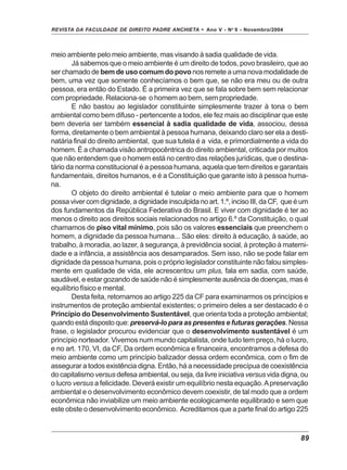 REVISTA DA FACULDADE DE DIREITO PADRE ANCHIETA - Ano V - No
9 - Novembro/2004
89
meio ambiente pelo meio ambiente, mas visando à sadia qualidade de vida.
Já sabemos que o meio ambiente é um direito de todos, povo brasileiro, que ao
ser chamado de bem de uso comum do povo nos remete a uma nova modalidade de
bem, uma vez que somente conhecíamos o bem que, se não era meu ou de outra
pessoa, era então do Estado. É a primeira vez que se fala sobre bem sem relacionar
com propriedade. Relaciona-se o homem ao bem, sem propriedade.
E não bastou ao legislador constituinte simplesmente trazer à tona o bem
ambiental como bem difuso - pertencente a todos, ele fez mais ao disciplinar que este
bem deveria ser também essencial à sadia qualidade de vida, associou, dessa
forma, diretamente o bem ambiental à pessoa humana, deixando claro ser ela a desti-
natária final do direito ambiental, que sua tutela é a vida, e primordialmente a vida do
homem. É a chamada visão antropocêntrica do direito ambiental, criticada por muitos
que não entendem que o homem está no centro das relações jurídicas, que o destina-
tário da norma constitucional é a pessoa humana, aquela que tem direitos e garantais
fundamentais, direitos humanos, e é a Constituição que garante isto à pessoa huma-
na.
O objeto do direito ambiental é tutelar o meio ambiente para que o homem
possa viver com dignidade, a dignidade insculpida no art. 1.º, inciso III, da CF, que é um
dos fundamentos da República Federativa do Brasil. E viver com dignidade é ter ao
menos o direito aos direitos sociais relacionados no artigo 6.º da Constituição, o qual
chamamos de piso vital mínimo, pois são os valores essenciais que preenchem o
homem, a dignidade da pessoa humana... São eles: direito à educação, à saúde, ao
trabalho, à moradia, ao lazer, à segurança, à previdência social, à proteção à materni-
dade e a infância, a assistência aos desamparados. Sem isso, não se pode falar em
dignidade da pessoa humana, pois o próprio legislador constituinte não falou simples-
mente em qualidade de vida, ele acrescentou um plus, fala em sadia, com saúde,
saudável, e estar gozando de saúde não é simplesmente ausência de doenças, mas é
equilíbrio físico e mental.
Desta feita, retornamos ao artigo 225 da CF para examinarmos os princípios e
instrumentos de proteção ambiental existentes; o primeiro deles a ser destacado é o
Princípio do Desenvolvimento Sustentável, que orienta toda a proteção ambiental;
quando está disposto que: preservá-lo para as presentes e futuras gerações.Nessa
frase, o legislador procurou evidenciar que o desenvolvimento sustentável é um
princípio norteador. Vivemos num mundo capitalista, onde tudo tem preço, há o lucro,
e no art. 170, VI, da CF, Da ordem econômica e financeira, encontramos a defesa do
meio ambiente como um princípio balizador dessa ordem econômica, com o fim de
assegurar a todos existência digna. Então, há a necessidade precípua de coexistência
do capitalismo versus defesa ambiental, ou seja, da livre iniciativa versus vida digna, ou
o lucro versus a felicidade. Deverá existir um equilíbrio nesta equação.Apreservação
ambiental e o desenvolvimento econômico devem coexistir, de tal modo que a ordem
econômica não inviabilize um meio ambiente ecologicamente equilibrado e sem que
este obste o desenvolvimento econômico. Acreditamos que a parte final do artigo 225
 