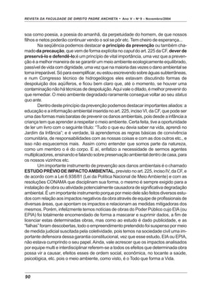 REVISTA DA FACULDADE DE DIREITO PADRE ANCHIETA - Ano V - No
9 - Novembro/2004
90
soa como poesia, a poesia do amanhã, da perpetuidade do homem, de que nossos
filhos e netos poderão continuar vendo o sol se pôr etc. Tem cheiro de esperança...
Na seqüência podemos destacar o princípio da prevenção ou também cha-
mado da precaução, que vem de forma explícita no caput do art. 225 da CF, dever de
preservá-lo e defendê-lo;é um princípio de vital importância, uma vez que a preven-
ção é a melhor maneira de se garantir um meio ambiente ecologicamente equilibrado,
passíveldevidacomdignidade,umavezquenamaioriadasvezesodanoambientalse
torna irreparável. Só para exemplificar, eu estou escrevendo sobre águas subterrâneas,
e num Congresso técnico de hidrogeólogos eles estavam discutindo formas de
despoluição dos aqüíferos, e ficou bem claro que, até o momento, se houver uma
contaminação não há técnicas de despoluição.Aqui vale o ditado, é melhor prevenir do
que remediar. O meio ambiente degradado raramente consegue voltar ao seu status
quo ante.
Dentro deste princípio da prevenção podemos destacar importantes aliados: a
educação e a informação ambiental inserida no art. 225, inciso VI, da CF, que pode ser
uma das formas mais baratas de prevenir os danos ambientais, pois desde a infância a
criança tem que aprender a respeitar o meio ambiente. Certa feita, tive a oportunidade
de ler um livro com o seguinte título: “Tudo o que eu devia saber na vida, aprendi no
Jardim da Infância”; e é verdade, lá aprendemos as regras básicas de convivência
comunitária, de responsabilidades com as nossas coisas e com as dos outros etc., e
isso não esquecemos mais. Assim como entender que somos parte da natureza,
como um membro o é do corpo. E aí, enfatizo a necessidade de sermos agentes
multiplicadores,ensinandoefalandosobrepreservaçãoambientaldentrodecasa, para
os nossos vizinhos etc.
Um importante instrumento de prevenção aos danos ambientais é o chamado
ESTUDO PRÉVIO DE IMPACTOAMBIENTAL, previsto no art. 225, inciso IV, da CF, e
de acordo com a Lei 6.938/81 (Lei da Política Nacional de Meio Ambiente) e com as
resoluções CONAMA que disciplinam sua forma, o mesmo é sempre exigido para a
instalação de obra ou atividade potencialmente causadora de significativa degradação
ambiental. É um importante instrumento porque por meio dele são feitos diversos estu-
dos com relação aos impactos negativos da obra através de equipe de profissionais de
diversas áreas, que apontam os impactos e relacionam as medidas mitigadoras dos
mesmos. Porém, infelizmente temos notícias de obras do Poder Público cujo EIA (ou
EPIA) foi totalmente encomendado de forma a mascarar e suprimir dados, a fim de
licenciar estas determinadas obras, mas como ao estudo é dado publicidade, e as
“falhas” foram descobertas, todo o empreendimento pretendido foi suspenso por meio
de medida judicial suscitada pela coletividade, pois temos na sociedade civil uma im-
portante defensora dessa garantia constitucional, vez que esse estudo, EIA ou EPIA,
não estava cumprindo o seu papel. Ainda, vale acrescer que os impactos analisados
por equipe multi e interdisciplinar referem-se a todos os efeitos que determinada obra
possa vir a causar, efeitos esses de ordem social, econômica, no tocante a saúde,
psicológica, etc. pois o meio ambiente, como visto, é o Todo que forma a Vida.
 