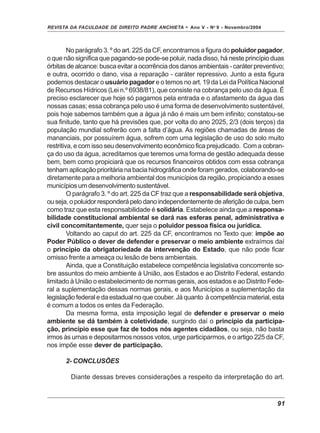 REVISTA DA FACULDADE DE DIREITO PADRE ANCHIETA - Ano V - No
9 - Novembro/2004
91
No parágrafo 3. º do art. 225 da CF, encontramos a figura do poluidor pagador,
o que não significa que pagando-se pode-se poluir, nada disso, há neste princípio duas
órbitas de alcance: busca evitar a ocorrência dos danos ambientais - caráter preventivo;
e outra, ocorrido o dano, visa a reparação - caráter repressivo. Junto a esta figura
podemos destacar o usuário pagador e o temos no art. 19 da Lei da Política Nacional
de Recursos Hídricos (Lei n.º 6938/81), que consiste na cobrança pelo uso da água. É
preciso esclarecer que hoje só pagamos pela entrada e o afastamento da água das
nossas casas; essa cobrança pelo uso é uma forma de desenvolvimento sustentável,
pois hoje sabemos também que a água já não é mais um bem infinito; constatou-se
sua finitude, tanto que há previsões que, por volta do ano 2025, 2/3 (dois terços) da
população mundial sofrerão com a falta d’água. As regiões chamadas de áreas de
mananciais, por possuírem água, sofrem com uma legislação de uso do solo muito
restritiva, e com isso seu desenvolvimento econômico fica prejudicado. Com a cobran-
ça do uso da água, acreditamos que teremos uma forma de gestão adequada desse
bem, bem como propiciará que os recursos financeiros obtidos com essa cobrança
tenham aplicação prioritária na bacia hidrográfica onde foram gerados, colaborando-se
diretamente para a melhoria ambiental dos municípios da região, propiciando a esses
municípios um desenvolvimento sustentável.
O parágrafo 3. º do art. 225 da CF traz que a responsabilidade será objetiva,
ouseja,opoluidorresponderápelodanoindependentementedeaferiçãodeculpa,bem
como traz que esta responsabilidade é solidária. Estabelece ainda que a responsa-
bilidade constitucional ambiental se dará nas esferas penal, administrativa e
civil concomitantemente, quer seja o poluidor pessoa física ou jurídica.
Voltando ao caput do art. 225 da CF, encontramos no Texto que: impõe ao
Poder Público o dever de defender e preservar o meio ambiente extraímos daí
o princípio da obrigatoriedade da intervenção do Estado, que não pode ficar
omisso frente a ameaça ou lesão de bens ambientais.
Ainda, que a Constituição estabelece competência legislativa concorrente so-
bre assuntos do meio ambiente à União, aos Estados e ao Distrito Federal, estando
limitado à União o estabelecimento de normas gerais, aos estados e ao Distrito Fede-
ral a suplementação dessas normas gerais, e aos Municípios a suplementação da
legislação federal e da estadual no que couber. Já quanto à competência material, esta
é comum a todos os entes da Federação.
Da mesma forma, esta imposição legal de defender e preservar o meio
ambiente se dá também à coletividade, surgindo daí o princípio da participa-
ção, princípio esse que faz de todos nós agentes cidadãos, ou seja, não basta
irmos às urnas e depositarmos nossos votos, urge participarmos, e o artigo 225 da CF,
nos impõe esse dever de participação.
2- CONCLUSÕES
Diante dessas breves considerações a respeito da interpretação do art.
 