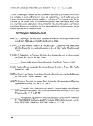 REVISTA DA FACULDADE DE DIREITO PADRE ANCHIETA - Ano V - No
9 - Novembro/2004
92
225 da Constituição Federal de 1988, pudemos perceber que o Texto Constitucio-
nal protegeu o meio ambiente em todas as suas formas, mostrando que ao se
tutelar o meio ambiente está se tutelando o direito à Vida; que se trata de um
direito e de um dever, tanto do Poder Público como da Coletividade, bem como
observamos que no capítulo do Meio Ambiente, há a enumeração dos princípios
que visam à busca da qualidade de vida, trazendo ainda os instrumentos para a
defesa e proteção do Meio Ambiente.
REFERÊNCIAS BIBLIOGRÁFICAS
BRASIL, Constituição da República Federativa do Brasil: Promulgada em 05 de
outubro de 1988. 22. ed. São Paulo: Saraiva, 2000.
FIORILLO, Celso Antonio Pacheco & RODRIGUES, Marcelo Abelha. Manual de
Direito Ambiental e Legislação Aplicável. 2. ed. São Paulo: Max Limonad,
1999.
FIORILLO, CelsoAntonio Pacheco. O direito de antena em face do direito ambiental
no Brasil. São Paulo: Saraiva. 2000.
_________. Curso de Direito Ambiental Brasileiro. São Paulo: Saraiva. 2000.
LEME, Paulo Affonso Machado. Direito Ambiental Brasileiro. 7. ed. São Paulo:
Malheiros, 1998.
MIRRA, Álvaro Luiz Valery. Impacto Ambiental – Aspectos da Legislação Brasilei-
ra. São Paulo: Oliveira Mendes, 1998.
SOUZA, Luciana Cordeiro de. Água: Bem Ambiental. Dissertação de Mestrado
apresentada na PUC/SP em 2001, 246 p.
_________. O estudo prévio de impacto ambiental como instrumento de defesa do
meio ambiente. Revista da Faculdade de Direito PadreAnchieta, Jundiaí, São
Paulo, Ano IV, n.º 7, p. 21-44.
_________. Poluição das Águas Doces: Responsabilidade ConstitucionalAmbiental.
In: FIGUEIREDO, Guilherme José Purvin (coord.) Direito Ambiental – em de-
bate. APRODAB. São Paulo: ADCOAS, 2004, p. 177-188.
 