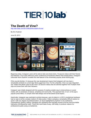  
The Death of Vine?
http://tier10lab.com/2013/06/20/the-death-of-vine/
By Eric Huebner
June 20, 2013
Beginning today, Instagram users will be able to take and share short, 15-second videos with their friends
and followers. At an early afternoon press conference at Facebook’s Menlo Park headquarters, Instagram
cofounder Kevin Systrom unveiled this new feature to the immensely popular photo-sharing app.
If this sounds familiar, it’s because this new development means that Instagram will now bear a
remarkable similarity to current App Store juggernaut Vine. For the unfamiliar, Vine is an app integrated
into Twitter that allows users to film short, six-second videos that are stitched together from multiple small
clips and share them with their followers.
Instagram was initially designed with the purpose of creating a better way to share photos on social
media, with an emphasis on beauty, simplicity and community. This approach led, in turn, to the app’s
popular photo filters, it’s simple news feed design and its like-based social aspect.
Historically, Instagram was restricted to photos because, upon its debut in in 2010, smartphone hardware
had no way to do the complex medium of video justice. Video is already a remarkably difficult medium to
work in with any degree of professionalism, an issue highlighted by Systrom in his conference.
Colorwashing, grading, editing, managing and uploading have typically proved to be the insurmountable
hallmarks of professional video. There has never been a way, until today, to produce videos of a
professional quality using a smartphone.
 