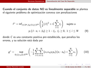 Nociones Geométricas Generalización del Caso No Separable
Cuando el conjunto de datos NO es linealmente separable se plantea
el siguiente problema de optimización convexa con penalizaciones
f ∗
= ínfβ∈Rp,β0∈R,ξ∈RN
1
2
β 2
+ C
N
i=1
ξi sujeto a
yi (β · xi + β0) ≥ 1 − ξi , ξi ≥ 0, 1 ≤ i ≤ N (9)
donde C es una constante positiva pre–establecida, que penaliza los
errores, y su solución está dada por
g∗
= sup
0≤(α,µ)∈R2N
−
1
2
N
i=1
N
k=1
(αi αkyi yk) (xi · xk) +
N
i=1
αi (10)
Alonso Baranda Lozada 13 de marzo de 2018 7 / 42
 