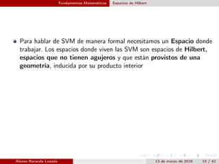 Fundamentos Matemáticos Espacios de Hilbert
Para hablar de SVM de manera formal necesitamos un Espacio donde
trabajar. Los espacios donde viven las SVM son espacios de Hilbert,
espacios que no tienen agujeros y que están provistos de una
geometría, inducida por su producto interior
Alonso Baranda Lozada 13 de marzo de 2018 15 / 42
 