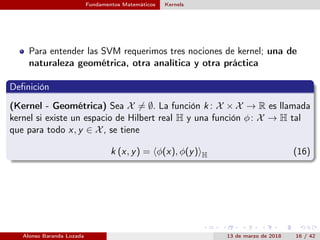 Fundamentos Matemáticos Kernels
Para entender las SVM requerimos tres nociones de kernel; una de
naturaleza geométrica, otra analítica y otra práctica
Deﬁnición
(Kernel - Geométrica) Sea X = ∅. La función k : X × X → R es llamada
kernel si existe un espacio de Hilbert real H y una función φ: X → H tal
que para todo x, y ∈ X, se tiene
k (x, y) = φ(x), φ(y) H (16)
Alonso Baranda Lozada 13 de marzo de 2018 16 / 42
 