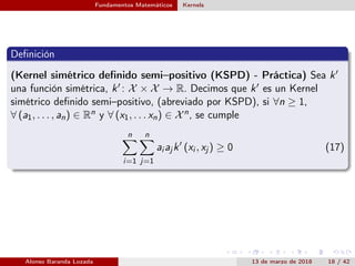 Fundamentos Matemáticos Kernels
Deﬁnición
(Kernel simétrico deﬁnido semi–positivo (KSPD) - Práctica) Sea k
una función simétrica, k : X × X → R. Decimos que k es un Kernel
simétrico deﬁnido semi–positivo, (abreviado por KSPD), si ∀n ≥ 1,
∀ (a1, . . . , an) ∈ Rn y ∀ (x1, . . . xn) ∈ Xn, se cumple
n
i=1
n
j=1
ai aj k (xi , xj ) ≥ 0 (17)
Alonso Baranda Lozada 13 de marzo de 2018 18 / 42
 