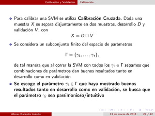 Calibración y Validación Calibración
Para calibrar una SVM se utiliza Calibración Cruzada. Dada una
muestra X se separa disjuntamente en dos muestras, desarrollo D y
validación V , con
X = D V
Se considera un subconjunto ﬁnito del espacio de parámetros
Γ = {γ1, . . . , γt},
de tal manera que al correr la SVM con todos los γi ∈ Γ sepamos que
combinaciones de parámetros dan buenos resultados tanto en
desarrollo como en validación
Se escoge el parámetro γi ∈ Γ que haya mostrado buenos
resultados tanto en desarrollo como en validación, se busca que
el parámetro γi sea parsimonioso/intuitivo
Alonso Baranda Lozada 13 de marzo de 2018 29 / 42
 