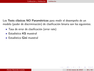 Calibración y Validación Validación
Los Tests clásicos NO Paramétricos para medir el desempeño de un
modelo (poder de discriminación) de clasiﬁcación binaria son los siguientes:
• Tasa de error de clasiﬁcación (error rate)
• Estadístico KS muestral
• Estadístico Gini muestral
Alonso Baranda Lozada 13 de marzo de 2018 30 / 42
 