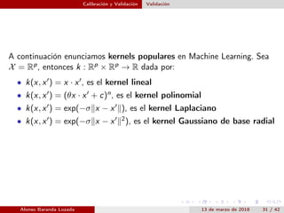 Calibración y Validación Validación
A continuación enunciamos kernels populares en Machine Learning. Sea
X = Rp, entonces k : Rp × Rp → R dada por:
• k(x, x ) = x · x , es el kernel lineal
• k(x, x ) = (θx · x + c)n, es el kernel polinomial
• k(x, x ) = exp(−σ x − x ), es el kernel Laplaciano
• k(x, x ) = exp(−σ x − x 2), es el kernel Gaussiano de base radial
Alonso Baranda Lozada 13 de marzo de 2018 31 / 42
 