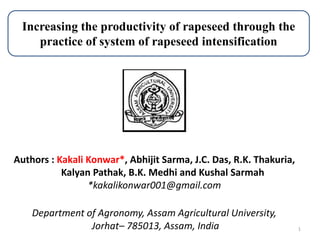 1
Authors : Kakali Konwar*, Abhijit Sarma, J.C. Das, R.K. Thakuria,
Kalyan Pathak, B.K. Medhi and Kushal Sarmah
*kakalikonwar001@gmail.com
Department of Agronomy, Assam Agricultural University,
Jorhat– 785013, Assam, India
Increasing the productivity of rapeseed through the
practice of system of rapeseed intensification
 