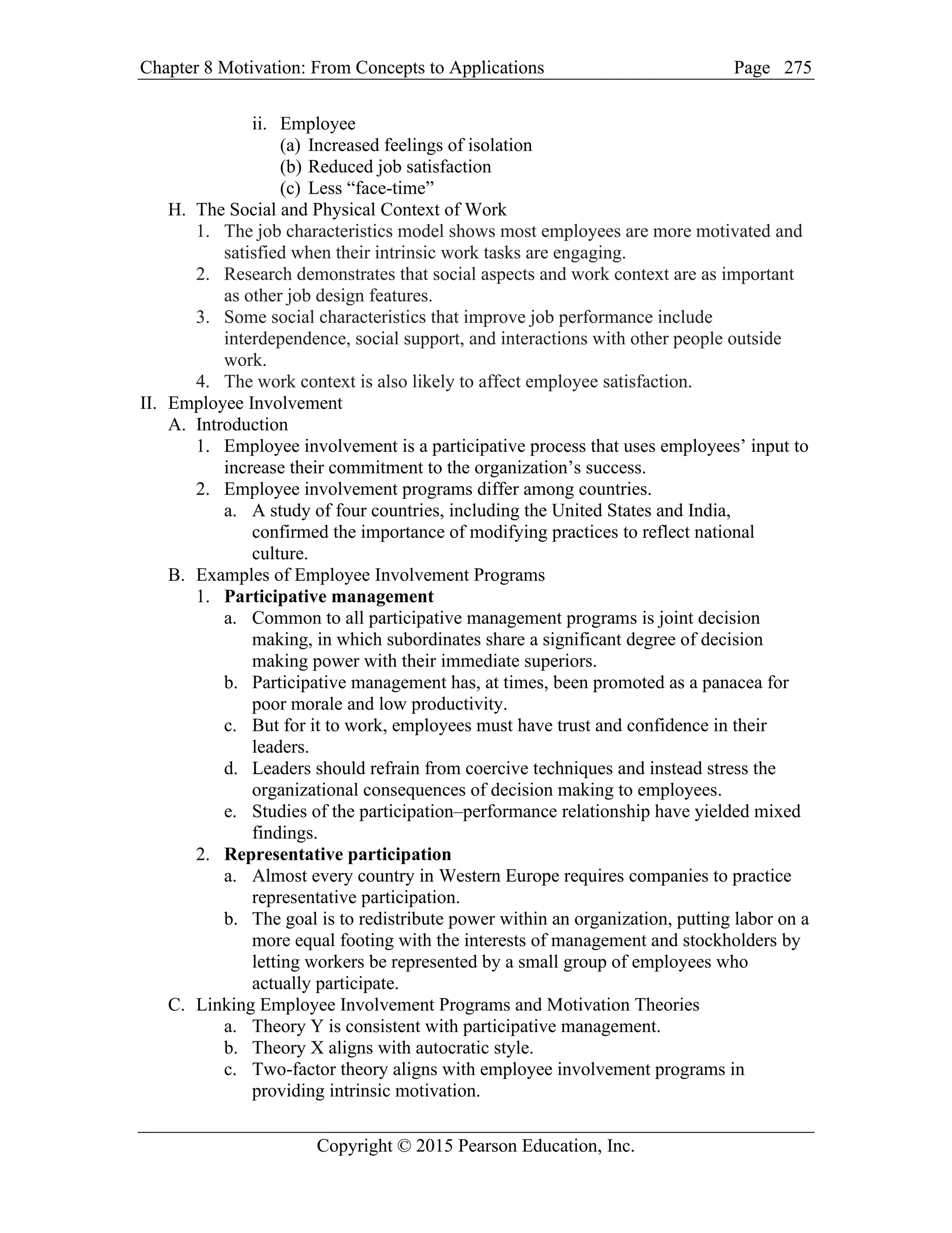 Chapter 8 Motivation: From Concepts to Applications Page
Copyright © 2015 Pearson Education, Inc.
275
ii. Employee
(a) Increased feelings of isolation
(b) Reduced job satisfaction
(c) Less “face-time”
H. The Social and Physical Context of Work
1. The job characteristics model shows most employees are more motivated and
satisfied when their intrinsic work tasks are engaging.
2. Research demonstrates that social aspects and work context are as important
as other job design features.
3. Some social characteristics that improve job performance include
interdependence, social support, and interactions with other people outside
work.
4. The work context is also likely to affect employee satisfaction.
II. Employee Involvement
A. Introduction
1. Employee involvement is a participative process that uses employees’ input to
increase their commitment to the organization’s success.
2. Employee involvement programs differ among countries.
a. A study of four countries, including the United States and India,
confirmed the importance of modifying practices to reflect national
culture.
B. Examples of Employee Involvement Programs
1. Participative management
a. Common to all participative management programs is joint decision
making, in which subordinates share a significant degree of decision
making power with their immediate superiors.
b. Participative management has, at times, been promoted as a panacea for
poor morale and low productivity.
c. But for it to work, employees must have trust and confidence in their
leaders.
d. Leaders should refrain from coercive techniques and instead stress the
organizational consequences of decision making to employees.
e. Studies of the participation–performance relationship have yielded mixed
findings.
2. Representative participation
a. Almost every country in Western Europe requires companies to practice
representative participation.
b. The goal is to redistribute power within an organization, putting labor on a
more equal footing with the interests of management and stockholders by
letting workers be represented by a small group of employees who
actually participate.
C. Linking Employee Involvement Programs and Motivation Theories
a. Theory Y is consistent with participative management.
b. Theory X aligns with autocratic style.
c. Two-factor theory aligns with employee involvement programs in
providing intrinsic motivation.
 