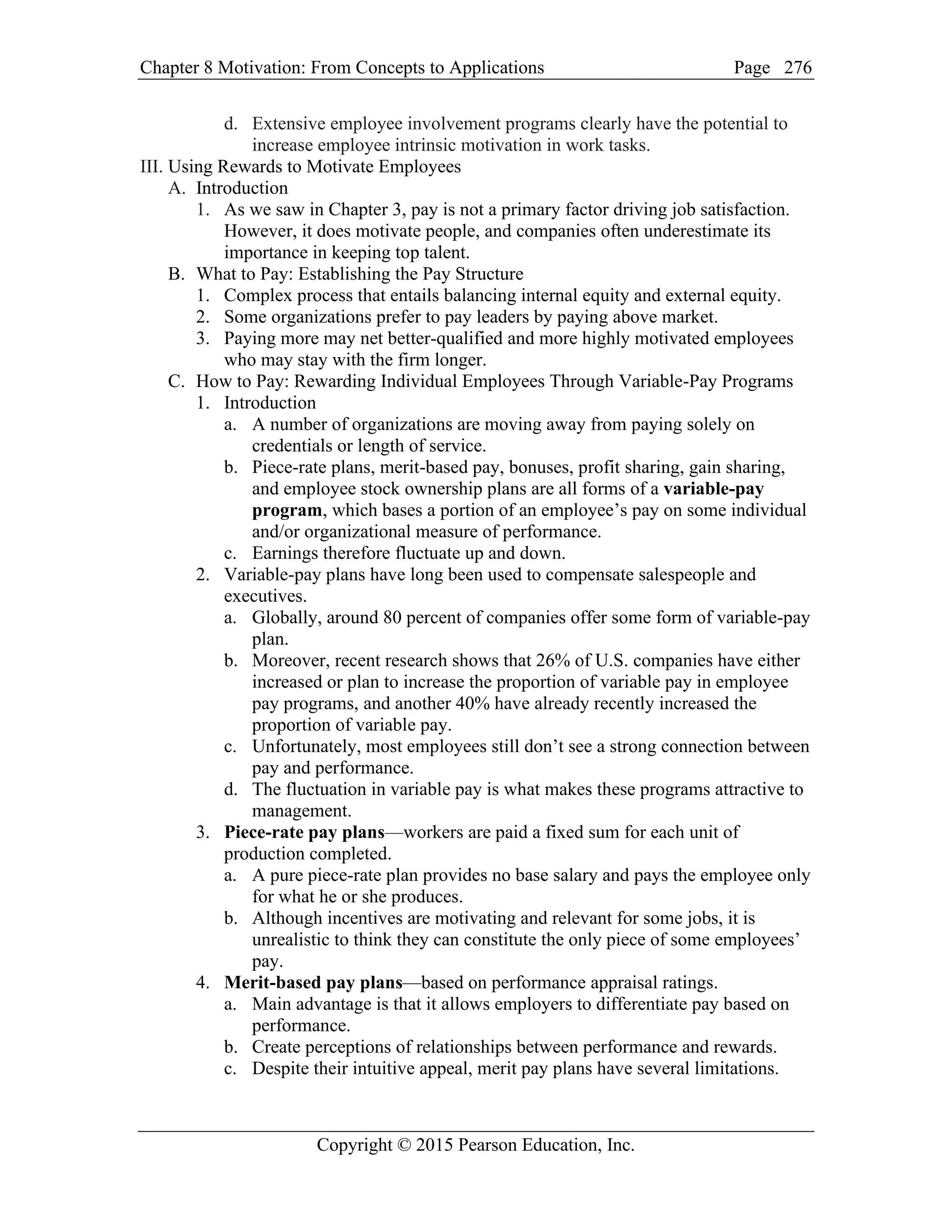Chapter 8 Motivation: From Concepts to Applications Page
Copyright © 2015 Pearson Education, Inc.
276
d. Extensive employee involvement programs clearly have the potential to
increase employee intrinsic motivation in work tasks.
III. Using Rewards to Motivate Employees
A. Introduction
1. As we saw in Chapter 3, pay is not a primary factor driving job satisfaction.
However, it does motivate people, and companies often underestimate its
importance in keeping top talent.
B. What to Pay: Establishing the Pay Structure
1. Complex process that entails balancing internal equity and external equity.
2. Some organizations prefer to pay leaders by paying above market.
3. Paying more may net better-qualified and more highly motivated employees
who may stay with the firm longer.
C. How to Pay: Rewarding Individual Employees Through Variable-Pay Programs
1. Introduction
a. A number of organizations are moving away from paying solely on
credentials or length of service.
b. Piece-rate plans, merit-based pay, bonuses, profit sharing, gain sharing,
and employee stock ownership plans are all forms of a variable-pay
program, which bases a portion of an employee’s pay on some individual
and/or organizational measure of performance.
c. Earnings therefore fluctuate up and down.
2. Variable-pay plans have long been used to compensate salespeople and
executives.
a. Globally, around 80 percent of companies offer some form of variable-pay
plan.
b. Moreover, recent research shows that 26% of U.S. companies have either
increased or plan to increase the proportion of variable pay in employee
pay programs, and another 40% have already recently increased the
proportion of variable pay.
c. Unfortunately, most employees still don’t see a strong connection between
pay and performance.
d. The fluctuation in variable pay is what makes these programs attractive to
management.
3. Piece-rate pay plans—workers are paid a fixed sum for each unit of
production completed.
a. A pure piece-rate plan provides no base salary and pays the employee only
for what he or she produces.
b. Although incentives are motivating and relevant for some jobs, it is
unrealistic to think they can constitute the only piece of some employees’
pay.
4. Merit-based pay plans—based on performance appraisal ratings.
a. Main advantage is that it allows employers to differentiate pay based on
performance.
b. Create perceptions of relationships between performance and rewards.
c. Despite their intuitive appeal, merit pay plans have several limitations.
 