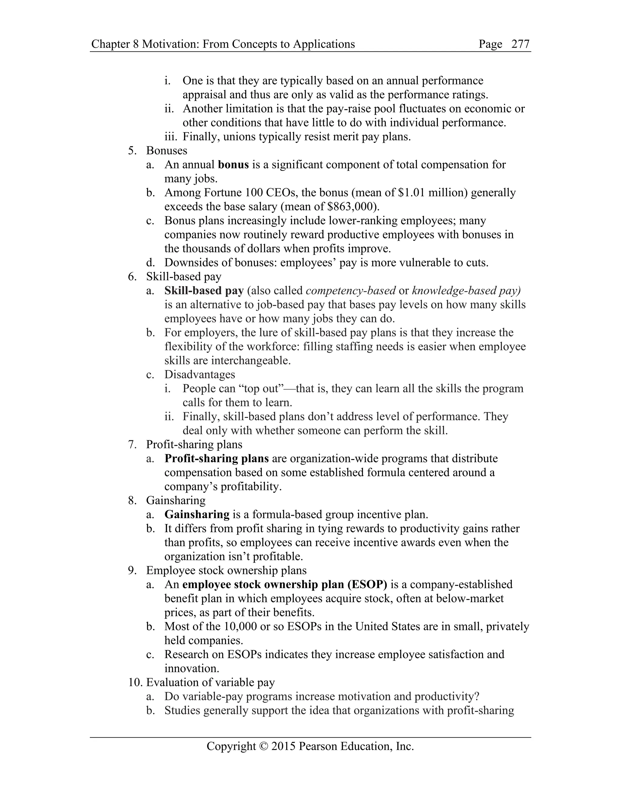Chapter 8 Motivation: From Concepts to Applications Page
Copyright © 2015 Pearson Education, Inc.
277
i. One is that they are typically based on an annual performance
appraisal and thus are only as valid as the performance ratings.
ii. Another limitation is that the pay-raise pool fluctuates on economic or
other conditions that have little to do with individual performance.
iii. Finally, unions typically resist merit pay plans.
5. Bonuses
a. An annual bonus is a significant component of total compensation for
many jobs.
b. Among Fortune 100 CEOs, the bonus (mean of $1.01 million) generally
exceeds the base salary (mean of $863,000).
c. Bonus plans increasingly include lower-ranking employees; many
companies now routinely reward productive employees with bonuses in
the thousands of dollars when profits improve.
d. Downsides of bonuses: employees’ pay is more vulnerable to cuts.
6. Skill-based pay
a. Skill-based pay (also called competency-based or knowledge-based pay)
is an alternative to job-based pay that bases pay levels on how many skills
employees have or how many jobs they can do.
b. For employers, the lure of skill-based pay plans is that they increase the
flexibility of the workforce: filling staffing needs is easier when employee
skills are interchangeable.
c. Disadvantages
i. People can “top out”—that is, they can learn all the skills the program
calls for them to learn.
ii. Finally, skill-based plans don’t address level of performance. They
deal only with whether someone can perform the skill.
7. Profit-sharing plans
a. Profit-sharing plans are organization-wide programs that distribute
compensation based on some established formula centered around a
company’s profitability.
8. Gainsharing
a. Gainsharing is a formula-based group incentive plan.
b. It differs from profit sharing in tying rewards to productivity gains rather
than profits, so employees can receive incentive awards even when the
organization isn’t profitable.
9. Employee stock ownership plans
a. An employee stock ownership plan (ESOP) is a company-established
benefit plan in which employees acquire stock, often at below-market
prices, as part of their benefits.
b. Most of the 10,000 or so ESOPs in the United States are in small, privately
held companies.
c. Research on ESOPs indicates they increase employee satisfaction and
innovation.
10. Evaluation of variable pay
a. Do variable-pay programs increase motivation and productivity?
b. Studies generally support the idea that organizations with profit-sharing
 