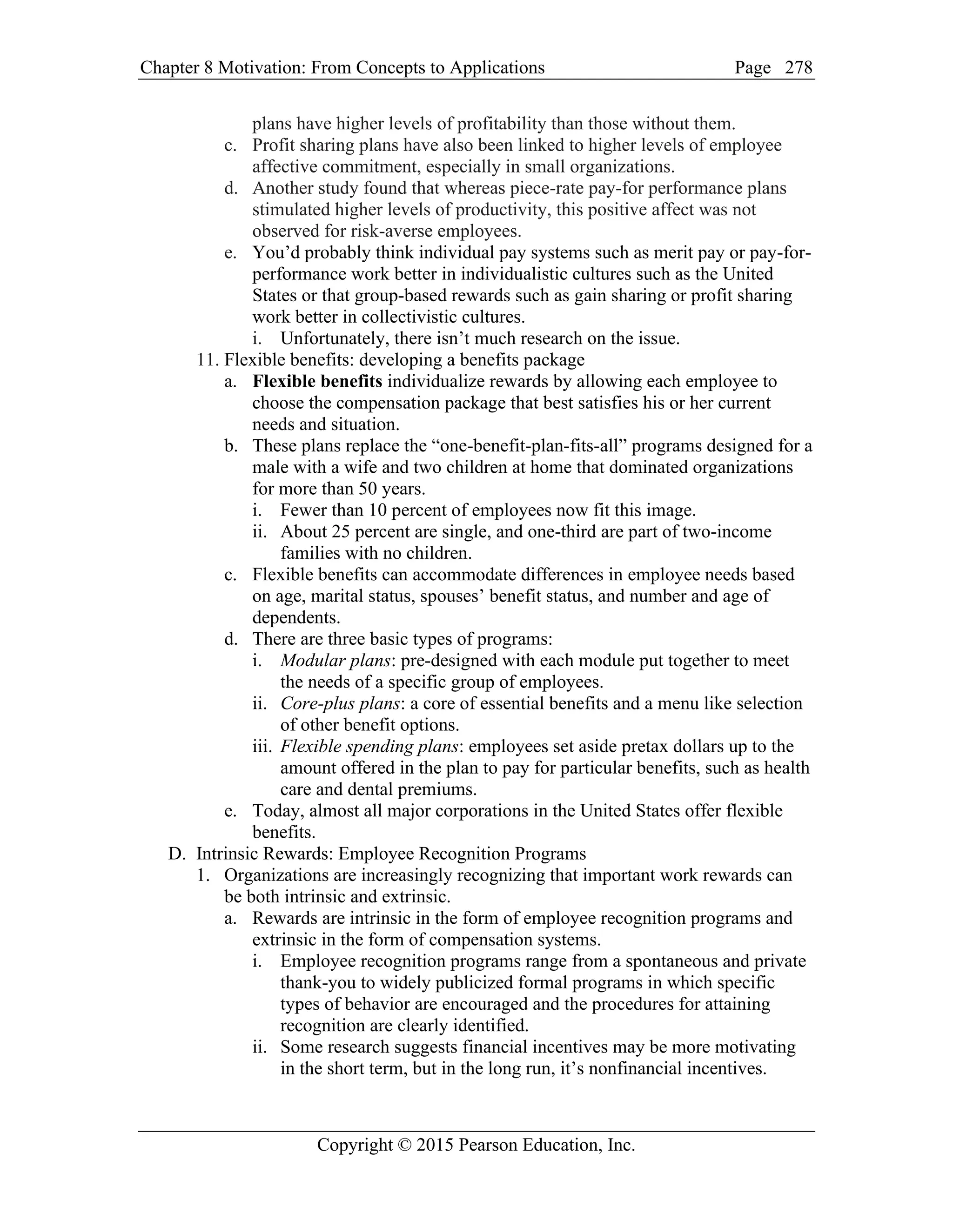 Chapter 8 Motivation: From Concepts to Applications Page
Copyright © 2015 Pearson Education, Inc.
278
plans have higher levels of profitability than those without them.
c. Profit sharing plans have also been linked to higher levels of employee
affective commitment, especially in small organizations.
d. Another study found that whereas piece-rate pay-for performance plans
stimulated higher levels of productivity, this positive affect was not
observed for risk-averse employees.
e. You’d probably think individual pay systems such as merit pay or pay-for-
performance work better in individualistic cultures such as the United
States or that group-based rewards such as gain sharing or profit sharing
work better in collectivistic cultures.
i. Unfortunately, there isn’t much research on the issue.
11. Flexible benefits: developing a benefits package
a. Flexible benefits individualize rewards by allowing each employee to
choose the compensation package that best satisfies his or her current
needs and situation.
b. These plans replace the “one-benefit-plan-fits-all” programs designed for a
male with a wife and two children at home that dominated organizations
for more than 50 years.
i. Fewer than 10 percent of employees now fit this image.
ii. About 25 percent are single, and one-third are part of two-income
families with no children.
c. Flexible benefits can accommodate differences in employee needs based
on age, marital status, spouses’ benefit status, and number and age of
dependents.
d. There are three basic types of programs:
i. Modular plans: pre-designed with each module put together to meet
the needs of a specific group of employees.
ii. Core-plus plans: a core of essential benefits and a menu like selection
of other benefit options.
iii. Flexible spending plans: employees set aside pretax dollars up to the
amount offered in the plan to pay for particular benefits, such as health
care and dental premiums.
e. Today, almost all major corporations in the United States offer flexible
benefits.
D. Intrinsic Rewards: Employee Recognition Programs
1. Organizations are increasingly recognizing that important work rewards can
be both intrinsic and extrinsic.
a. Rewards are intrinsic in the form of employee recognition programs and
extrinsic in the form of compensation systems.
i. Employee recognition programs range from a spontaneous and private
thank-you to widely publicized formal programs in which specific
types of behavior are encouraged and the procedures for attaining
recognition are clearly identified.
ii. Some research suggests financial incentives may be more motivating
in the short term, but in the long run, it’s nonfinancial incentives.
 