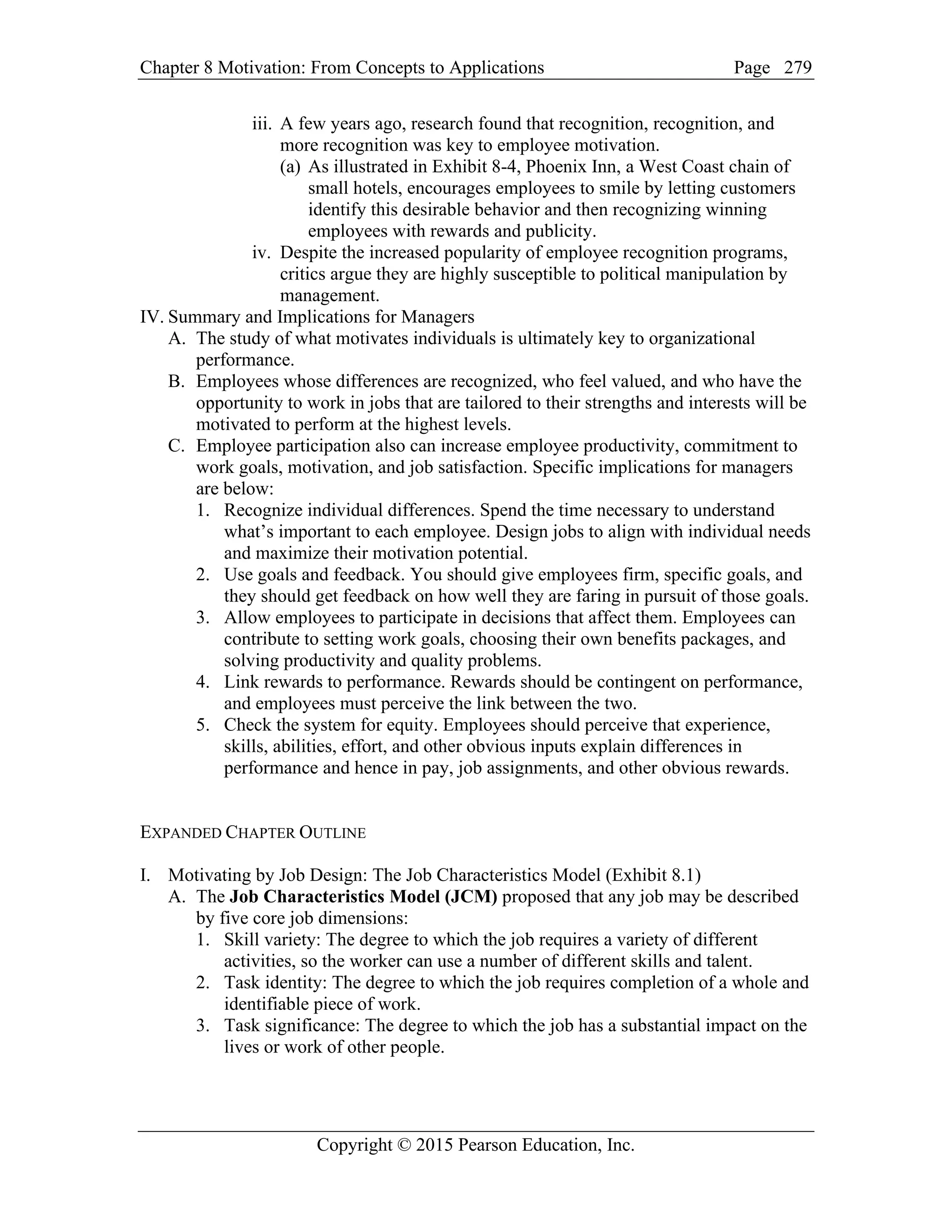 Chapter 8 Motivation: From Concepts to Applications Page
Copyright © 2015 Pearson Education, Inc.
279
iii. A few years ago, research found that recognition, recognition, and
more recognition was key to employee motivation.
(a) As illustrated in Exhibit 8-4, Phoenix Inn, a West Coast chain of
small hotels, encourages employees to smile by letting customers
identify this desirable behavior and then recognizing winning
employees with rewards and publicity.
iv. Despite the increased popularity of employee recognition programs,
critics argue they are highly susceptible to political manipulation by
management.
IV. Summary and Implications for Managers
A. The study of what motivates individuals is ultimately key to organizational
performance.
B. Employees whose differences are recognized, who feel valued, and who have the
opportunity to work in jobs that are tailored to their strengths and interests will be
motivated to perform at the highest levels.
C. Employee participation also can increase employee productivity, commitment to
work goals, motivation, and job satisfaction. Specific implications for managers
are below:
1. Recognize individual differences. Spend the time necessary to understand
what’s important to each employee. Design jobs to align with individual needs
and maximize their motivation potential.
2. Use goals and feedback. You should give employees firm, specific goals, and
they should get feedback on how well they are faring in pursuit of those goals.
3. Allow employees to participate in decisions that affect them. Employees can
contribute to setting work goals, choosing their own benefits packages, and
solving productivity and quality problems.
4. Link rewards to performance. Rewards should be contingent on performance,
and employees must perceive the link between the two.
5. Check the system for equity. Employees should perceive that experience,
skills, abilities, effort, and other obvious inputs explain differences in
performance and hence in pay, job assignments, and other obvious rewards.
EXPANDED CHAPTER OUTLINE
I. Motivating by Job Design: The Job Characteristics Model (Exhibit 8.1)
A. The Job Characteristics Model (JCM) proposed that any job may be described
by five core job dimensions:
1. Skill variety: The degree to which the job requires a variety of different
activities, so the worker can use a number of different skills and talent.
2. Task identity: The degree to which the job requires completion of a whole and
identifiable piece of work.
3. Task significance: The degree to which the job has a substantial impact on the
lives or work of other people.
 