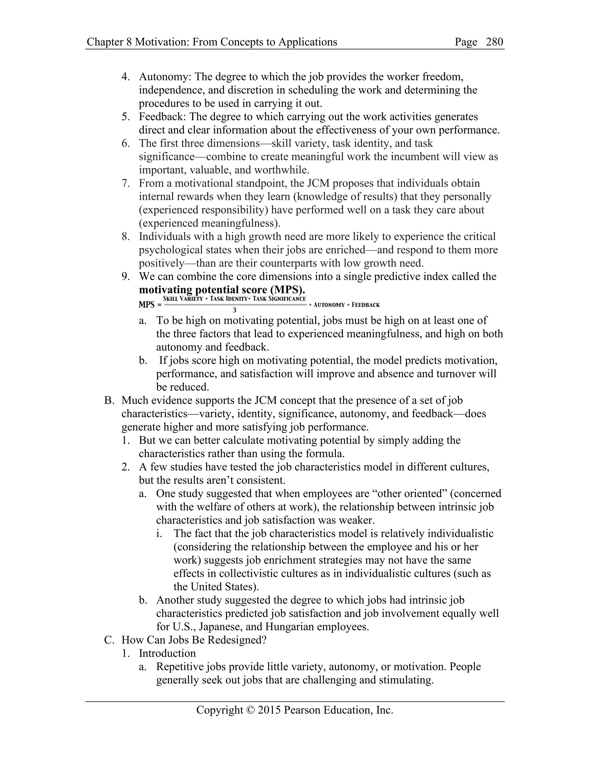 Chapter 8 Motivation: From Concepts to Applications Page
Copyright © 2015 Pearson Education, Inc.
280
4. Autonomy: The degree to which the job provides the worker freedom,
independence, and discretion in scheduling the work and determining the
procedures to be used in carrying it out.
5. Feedback: The degree to which carrying out the work activities generates
direct and clear information about the effectiveness of your own performance.
6. The first three dimensions—skill variety, task identity, and task
significance—combine to create meaningful work the incumbent will view as
important, valuable, and worthwhile.
7. From a motivational standpoint, the JCM proposes that individuals obtain
internal rewards when they learn (knowledge of results) that they personally
(experienced responsibility) have performed well on a task they care about
(experienced meaningfulness).
8. Individuals with a high growth need are more likely to experience the critical
psychological states when their jobs are enriched—and respond to them more
positively—than are their counterparts with low growth need.
9. We can combine the core dimensions into a single predictive index called the
motivating potential score (MPS).
a. To be high on motivating potential, jobs must be high on at least one of
the three factors that lead to experienced meaningfulness, and high on both
autonomy and feedback.
b. If jobs score high on motivating potential, the model predicts motivation,
performance, and satisfaction will improve and absence and turnover will
be reduced.
B. Much evidence supports the JCM concept that the presence of a set of job
characteristics—variety, identity, significance, autonomy, and feedback—does
generate higher and more satisfying job performance.
1. But we can better calculate motivating potential by simply adding the
characteristics rather than using the formula.
2. A few studies have tested the job characteristics model in different cultures,
but the results aren’t consistent.
a. One study suggested that when employees are “other oriented” (concerned
with the welfare of others at work), the relationship between intrinsic job
characteristics and job satisfaction was weaker.
i. The fact that the job characteristics model is relatively individualistic
(considering the relationship between the employee and his or her
work) suggests job enrichment strategies may not have the same
effects in collectivistic cultures as in individualistic cultures (such as
the United States).
b. Another study suggested the degree to which jobs had intrinsic job
characteristics predicted job satisfaction and job involvement equally well
for U.S., Japanese, and Hungarian employees.
C. How Can Jobs Be Redesigned?
1. Introduction
a. Repetitive jobs provide little variety, autonomy, or motivation. People
generally seek out jobs that are challenging and stimulating.
 