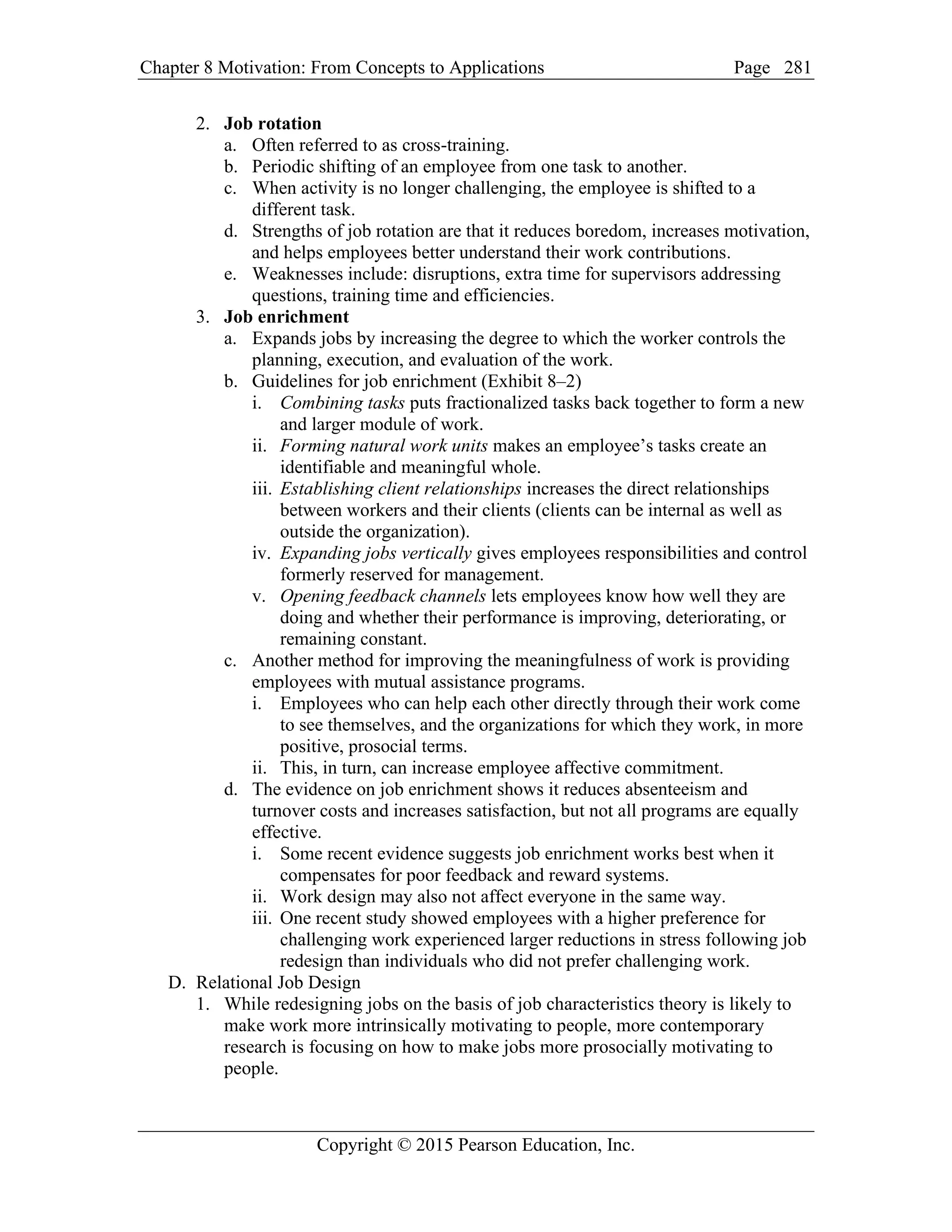 Chapter 8 Motivation: From Concepts to Applications Page
Copyright © 2015 Pearson Education, Inc.
281
2. Job rotation
a. Often referred to as cross-training.
b. Periodic shifting of an employee from one task to another.
c. When activity is no longer challenging, the employee is shifted to a
different task.
d. Strengths of job rotation are that it reduces boredom, increases motivation,
and helps employees better understand their work contributions.
e. Weaknesses include: disruptions, extra time for supervisors addressing
questions, training time and efficiencies.
3. Job enrichment
a. Expands jobs by increasing the degree to which the worker controls the
planning, execution, and evaluation of the work.
b. Guidelines for job enrichment (Exhibit 8–2)
i. Combining tasks puts fractionalized tasks back together to form a new
and larger module of work.
ii. Forming natural work units makes an employee’s tasks create an
identifiable and meaningful whole.
iii. Establishing client relationships increases the direct relationships
between workers and their clients (clients can be internal as well as
outside the organization).
iv. Expanding jobs vertically gives employees responsibilities and control
formerly reserved for management.
v. Opening feedback channels lets employees know how well they are
doing and whether their performance is improving, deteriorating, or
remaining constant.
c. Another method for improving the meaningfulness of work is providing
employees with mutual assistance programs.
i. Employees who can help each other directly through their work come
to see themselves, and the organizations for which they work, in more
positive, prosocial terms.
ii. This, in turn, can increase employee affective commitment.
d. The evidence on job enrichment shows it reduces absenteeism and
turnover costs and increases satisfaction, but not all programs are equally
effective.
i. Some recent evidence suggests job enrichment works best when it
compensates for poor feedback and reward systems.
ii. Work design may also not affect everyone in the same way.
iii. One recent study showed employees with a higher preference for
challenging work experienced larger reductions in stress following job
redesign than individuals who did not prefer challenging work.
D. Relational Job Design
1. While redesigning jobs on the basis of job characteristics theory is likely to
make work more intrinsically motivating to people, more contemporary
research is focusing on how to make jobs more prosocially motivating to
people.
 