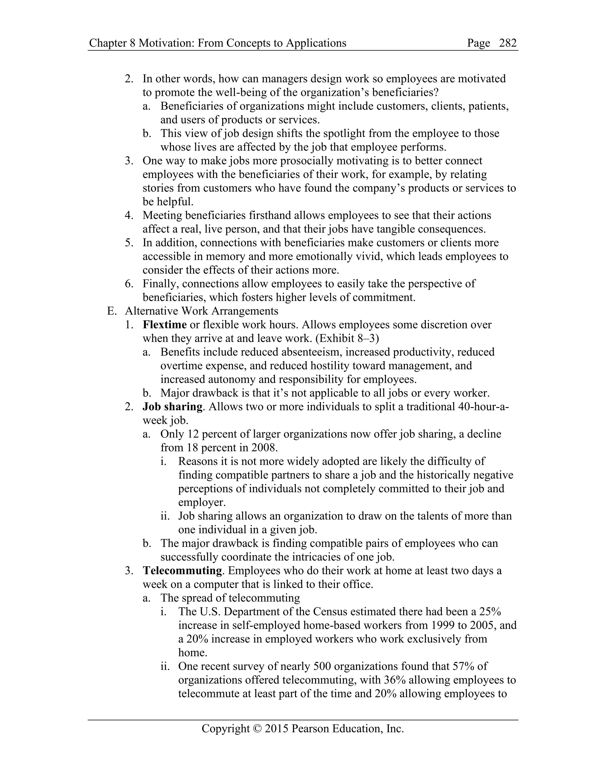Chapter 8 Motivation: From Concepts to Applications Page
Copyright © 2015 Pearson Education, Inc.
282
2. In other words, how can managers design work so employees are motivated
to promote the well-being of the organization’s beneficiaries?
a. Beneficiaries of organizations might include customers, clients, patients,
and users of products or services.
b. This view of job design shifts the spotlight from the employee to those
whose lives are affected by the job that employee performs.
3. One way to make jobs more prosocially motivating is to better connect
employees with the beneficiaries of their work, for example, by relating
stories from customers who have found the company’s products or services to
be helpful.
4. Meeting beneficiaries firsthand allows employees to see that their actions
affect a real, live person, and that their jobs have tangible consequences.
5. In addition, connections with beneficiaries make customers or clients more
accessible in memory and more emotionally vivid, which leads employees to
consider the effects of their actions more.
6. Finally, connections allow employees to easily take the perspective of
beneficiaries, which fosters higher levels of commitment.
E. Alternative Work Arrangements
1. Flextime or flexible work hours. Allows employees some discretion over
when they arrive at and leave work. (Exhibit 8–3)
a. Benefits include reduced absenteeism, increased productivity, reduced
overtime expense, and reduced hostility toward management, and
increased autonomy and responsibility for employees.
b. Major drawback is that it’s not applicable to all jobs or every worker.
2. Job sharing. Allows two or more individuals to split a traditional 40-hour-a-
week job.
a. Only 12 percent of larger organizations now offer job sharing, a decline
from 18 percent in 2008.
i. Reasons it is not more widely adopted are likely the difficulty of
finding compatible partners to share a job and the historically negative
perceptions of individuals not completely committed to their job and
employer.
ii. Job sharing allows an organization to draw on the talents of more than
one individual in a given job.
b. The major drawback is finding compatible pairs of employees who can
successfully coordinate the intricacies of one job.
3. Telecommuting. Employees who do their work at home at least two days a
week on a computer that is linked to their office.
a. The spread of telecommuting
i. The U.S. Department of the Census estimated there had been a 25%
increase in self-employed home-based workers from 1999 to 2005, and
a 20% increase in employed workers who work exclusively from
home.
ii. One recent survey of nearly 500 organizations found that 57% of
organizations offered telecommuting, with 36% allowing employees to
telecommute at least part of the time and 20% allowing employees to
 
