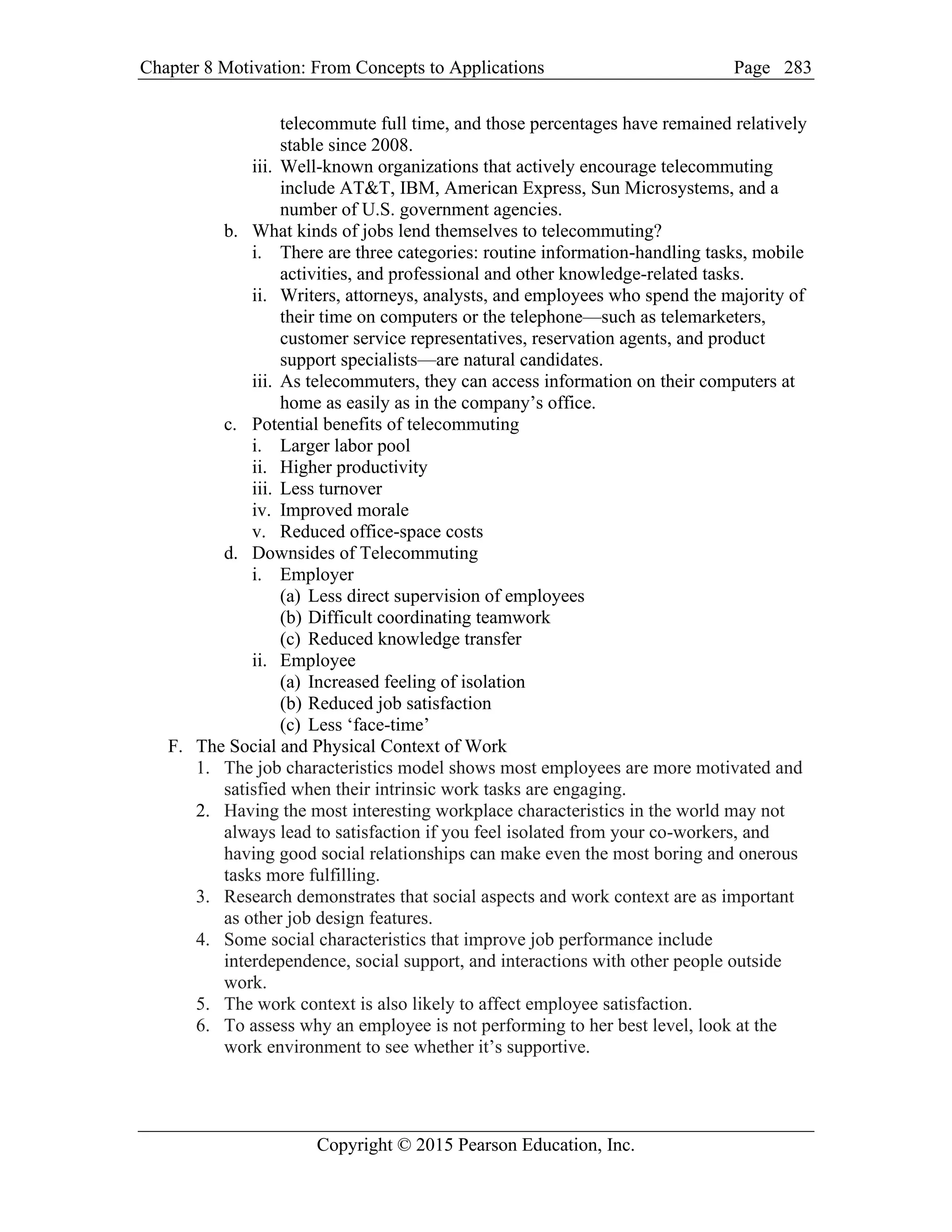 Chapter 8 Motivation: From Concepts to Applications Page
Copyright © 2015 Pearson Education, Inc.
283
telecommute full time, and those percentages have remained relatively
stable since 2008.
iii. Well-known organizations that actively encourage telecommuting
include AT&T, IBM, American Express, Sun Microsystems, and a
number of U.S. government agencies.
b. What kinds of jobs lend themselves to telecommuting?
i. There are three categories: routine information-handling tasks, mobile
activities, and professional and other knowledge-related tasks.
ii. Writers, attorneys, analysts, and employees who spend the majority of
their time on computers or the telephone—such as telemarketers,
customer service representatives, reservation agents, and product
support specialists—are natural candidates.
iii. As telecommuters, they can access information on their computers at
home as easily as in the company’s office.
c. Potential benefits of telecommuting
i. Larger labor pool
ii. Higher productivity
iii. Less turnover
iv. Improved morale
v. Reduced office-space costs
d. Downsides of Telecommuting
i. Employer
(a) Less direct supervision of employees
(b) Difficult coordinating teamwork
(c) Reduced knowledge transfer
ii. Employee
(a) Increased feeling of isolation
(b) Reduced job satisfaction
(c) Less ‘face-time’
F. The Social and Physical Context of Work
1. The job characteristics model shows most employees are more motivated and
satisfied when their intrinsic work tasks are engaging.
2. Having the most interesting workplace characteristics in the world may not
always lead to satisfaction if you feel isolated from your co-workers, and
having good social relationships can make even the most boring and onerous
tasks more fulfilling.
3. Research demonstrates that social aspects and work context are as important
as other job design features.
4. Some social characteristics that improve job performance include
interdependence, social support, and interactions with other people outside
work.
5. The work context is also likely to affect employee satisfaction.
6. To assess why an employee is not performing to her best level, look at the
work environment to see whether it’s supportive.
 