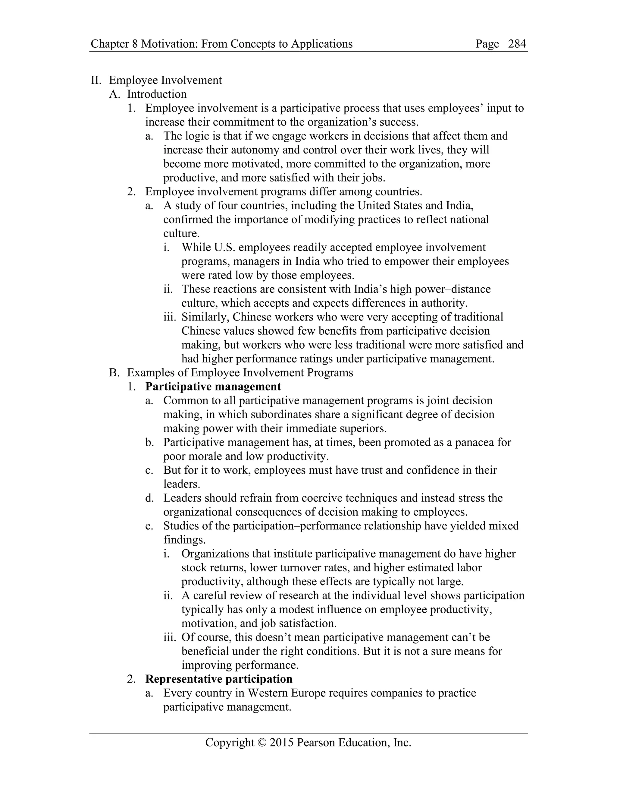 Chapter 8 Motivation: From Concepts to Applications Page
Copyright © 2015 Pearson Education, Inc.
284
II. Employee Involvement
A. Introduction
1. Employee involvement is a participative process that uses employees’ input to
increase their commitment to the organization’s success.
a. The logic is that if we engage workers in decisions that affect them and
increase their autonomy and control over their work lives, they will
become more motivated, more committed to the organization, more
productive, and more satisfied with their jobs.
2. Employee involvement programs differ among countries.
a. A study of four countries, including the United States and India,
confirmed the importance of modifying practices to reflect national
culture.
i. While U.S. employees readily accepted employee involvement
programs, managers in India who tried to empower their employees
were rated low by those employees.
ii. These reactions are consistent with India’s high power–distance
culture, which accepts and expects differences in authority.
iii. Similarly, Chinese workers who were very accepting of traditional
Chinese values showed few benefits from participative decision
making, but workers who were less traditional were more satisfied and
had higher performance ratings under participative management.
B. Examples of Employee Involvement Programs
1. Participative management
a. Common to all participative management programs is joint decision
making, in which subordinates share a significant degree of decision
making power with their immediate superiors.
b. Participative management has, at times, been promoted as a panacea for
poor morale and low productivity.
c. But for it to work, employees must have trust and confidence in their
leaders.
d. Leaders should refrain from coercive techniques and instead stress the
organizational consequences of decision making to employees.
e. Studies of the participation–performance relationship have yielded mixed
findings.
i. Organizations that institute participative management do have higher
stock returns, lower turnover rates, and higher estimated labor
productivity, although these effects are typically not large.
ii. A careful review of research at the individual level shows participation
typically has only a modest influence on employee productivity,
motivation, and job satisfaction.
iii. Of course, this doesn’t mean participative management can’t be
beneficial under the right conditions. But it is not a sure means for
improving performance.
2. Representative participation
a. Every country in Western Europe requires companies to practice
participative management.
 