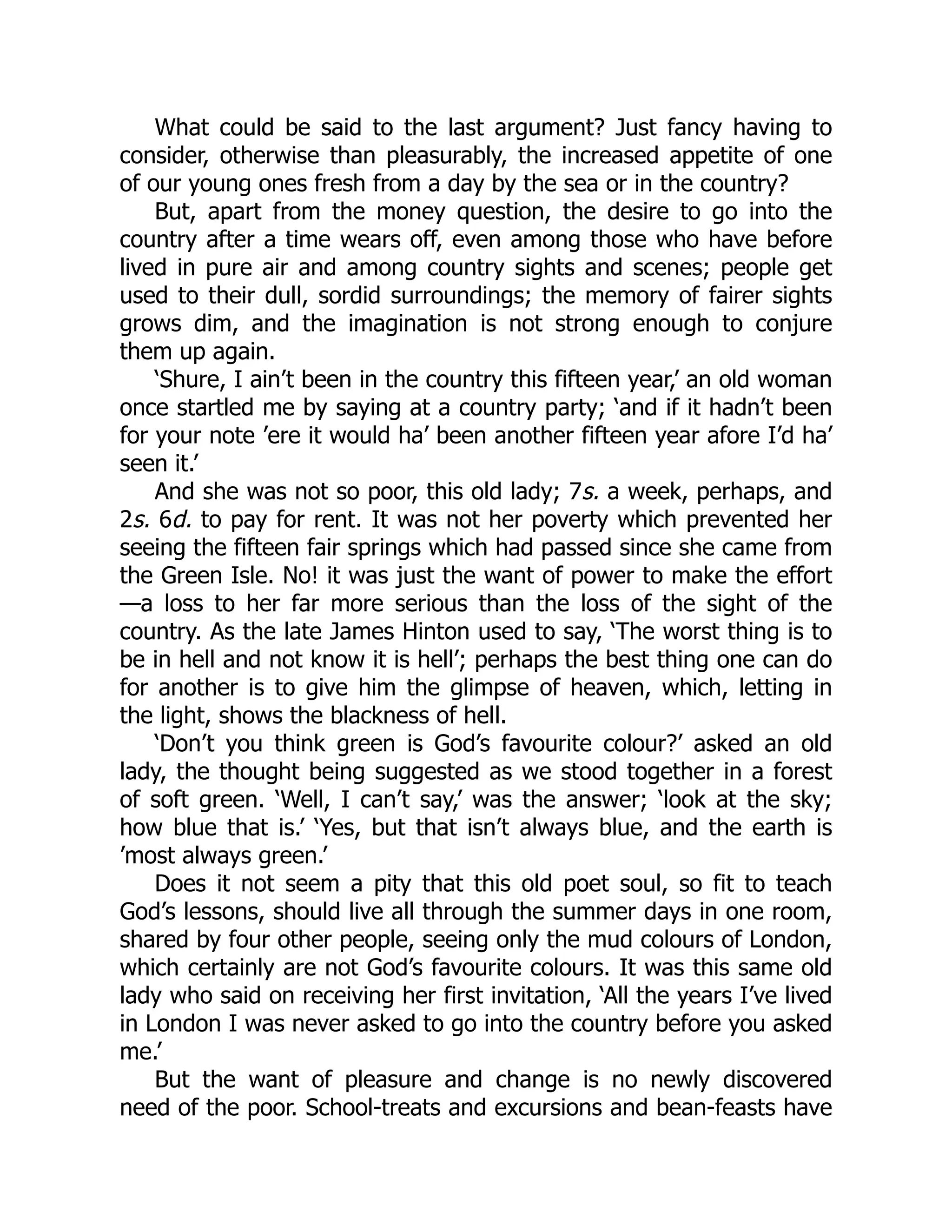 What could be said to the last argument? Just fancy having to
consider, otherwise than pleasurably, the increased appetite of one
of our young ones fresh from a day by the sea or in the country?
But, apart from the money question, the desire to go into the
country after a time wears off, even among those who have before
lived in pure air and among country sights and scenes; people get
used to their dull, sordid surroundings; the memory of fairer sights
grows dim, and the imagination is not strong enough to conjure
them up again.
‘Shure, I ain’t been in the country this fifteen year,’ an old woman
once startled me by saying at a country party; ‘and if it hadn’t been
for your note ’ere it would ha’ been another fifteen year afore I’d ha’
seen it.’
And she was not so poor, this old lady; 7s. a week, perhaps, and
2s. 6d. to pay for rent. It was not her poverty which prevented her
seeing the fifteen fair springs which had passed since she came from
the Green Isle. No! it was just the want of power to make the effort
—a loss to her far more serious than the loss of the sight of the
country. As the late James Hinton used to say, ‘The worst thing is to
be in hell and not know it is hell’; perhaps the best thing one can do
for another is to give him the glimpse of heaven, which, letting in
the light, shows the blackness of hell.
‘Don’t you think green is God’s favourite colour?’ asked an old
lady, the thought being suggested as we stood together in a forest
of soft green. ‘Well, I can’t say,’ was the answer; ‘look at the sky;
how blue that is.’ ‘Yes, but that isn’t always blue, and the earth is
’most always green.’
Does it not seem a pity that this old poet soul, so fit to teach
God’s lessons, should live all through the summer days in one room,
shared by four other people, seeing only the mud colours of London,
which certainly are not God’s favourite colours. It was this same old
lady who said on receiving her first invitation, ‘All the years I’ve lived
in London I was never asked to go into the country before you asked
me.’
But the want of pleasure and change is no newly discovered
need of the poor. School-treats and excursions and bean-feasts have
 
