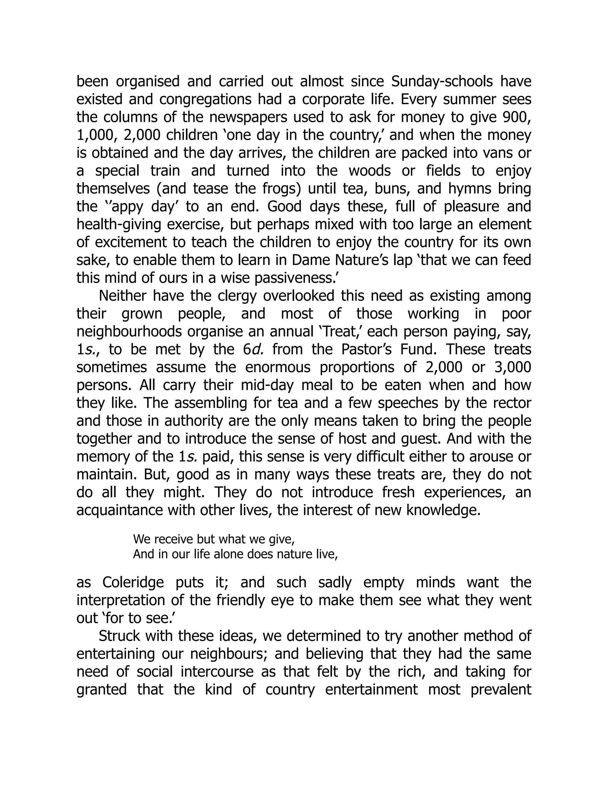 been organised and carried out almost since Sunday-schools have
existed and congregations had a corporate life. Every summer sees
the columns of the newspapers used to ask for money to give 900,
1,000, 2,000 children ‘one day in the country,’ and when the money
is obtained and the day arrives, the children are packed into vans or
a special train and turned into the woods or fields to enjoy
themselves (and tease the frogs) until tea, buns, and hymns bring
the ‘’appy day’ to an end. Good days these, full of pleasure and
health-giving exercise, but perhaps mixed with too large an element
of excitement to teach the children to enjoy the country for its own
sake, to enable them to learn in Dame Nature’s lap ‘that we can feed
this mind of ours in a wise passiveness.’
Neither have the clergy overlooked this need as existing among
their grown people, and most of those working in poor
neighbourhoods organise an annual ‘Treat,’ each person paying, say,
1s., to be met by the 6d. from the Pastor’s Fund. These treats
sometimes assume the enormous proportions of 2,000 or 3,000
persons. All carry their mid-day meal to be eaten when and how
they like. The assembling for tea and a few speeches by the rector
and those in authority are the only means taken to bring the people
together and to introduce the sense of host and guest. And with the
memory of the 1s. paid, this sense is very difficult either to arouse or
maintain. But, good as in many ways these treats are, they do not
do all they might. They do not introduce fresh experiences, an
acquaintance with other lives, the interest of new knowledge.
We receive but what we give,
And in our life alone does nature live,
as Coleridge puts it; and such sadly empty minds want the
interpretation of the friendly eye to make them see what they went
out ‘for to see.’
Struck with these ideas, we determined to try another method of
entertaining our neighbours; and believing that they had the same
need of social intercourse as that felt by the rich, and taking for
granted that the kind of country entertainment most prevalent
 