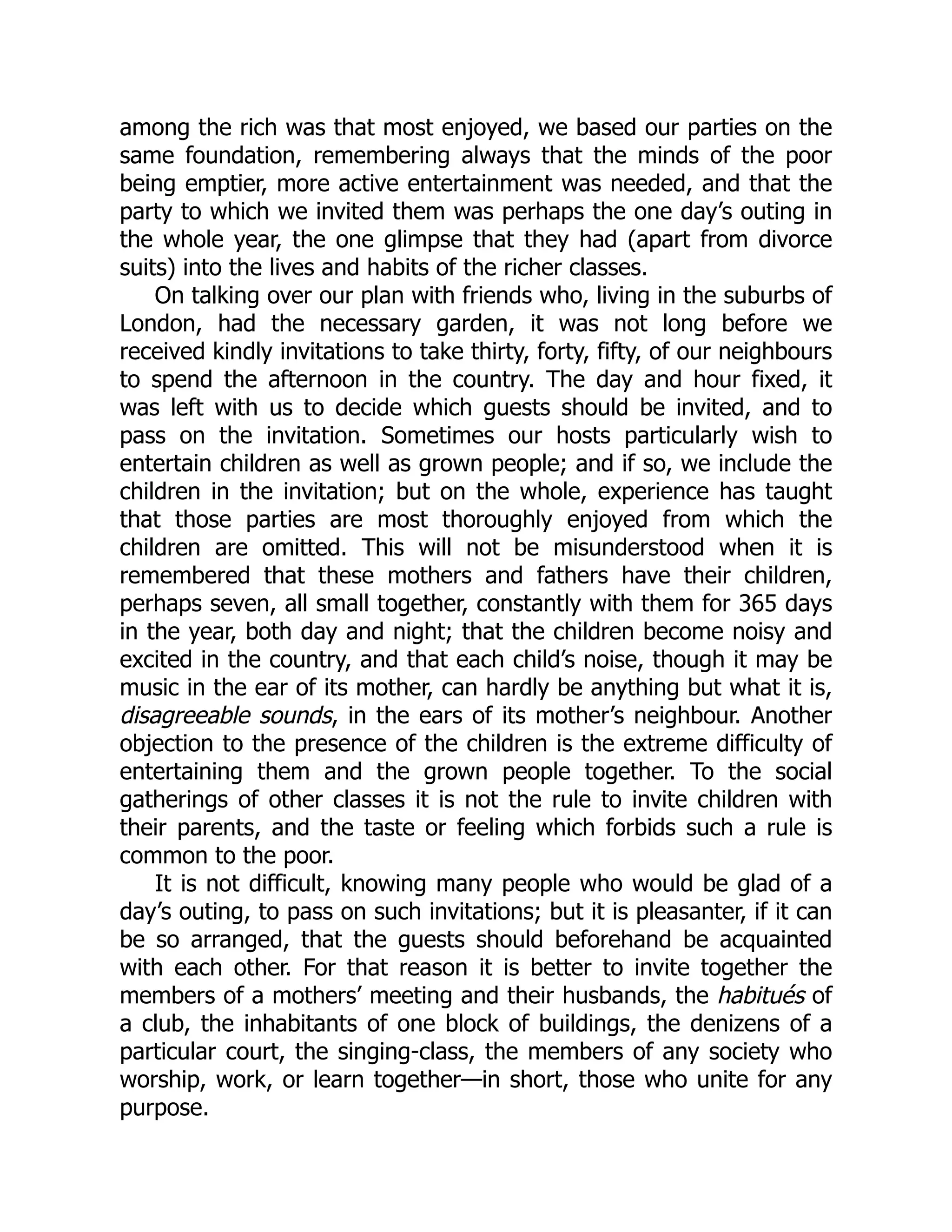 among the rich was that most enjoyed, we based our parties on the
same foundation, remembering always that the minds of the poor
being emptier, more active entertainment was needed, and that the
party to which we invited them was perhaps the one day’s outing in
the whole year, the one glimpse that they had (apart from divorce
suits) into the lives and habits of the richer classes.
On talking over our plan with friends who, living in the suburbs of
London, had the necessary garden, it was not long before we
received kindly invitations to take thirty, forty, fifty, of our neighbours
to spend the afternoon in the country. The day and hour fixed, it
was left with us to decide which guests should be invited, and to
pass on the invitation. Sometimes our hosts particularly wish to
entertain children as well as grown people; and if so, we include the
children in the invitation; but on the whole, experience has taught
that those parties are most thoroughly enjoyed from which the
children are omitted. This will not be misunderstood when it is
remembered that these mothers and fathers have their children,
perhaps seven, all small together, constantly with them for 365 days
in the year, both day and night; that the children become noisy and
excited in the country, and that each child’s noise, though it may be
music in the ear of its mother, can hardly be anything but what it is,
disagreeable sounds, in the ears of its mother’s neighbour. Another
objection to the presence of the children is the extreme difficulty of
entertaining them and the grown people together. To the social
gatherings of other classes it is not the rule to invite children with
their parents, and the taste or feeling which forbids such a rule is
common to the poor.
It is not difficult, knowing many people who would be glad of a
day’s outing, to pass on such invitations; but it is pleasanter, if it can
be so arranged, that the guests should beforehand be acquainted
with each other. For that reason it is better to invite together the
members of a mothers’ meeting and their husbands, the habitués of
a club, the inhabitants of one block of buildings, the denizens of a
particular court, the singing-class, the members of any society who
worship, work, or learn together—in short, those who unite for any
purpose.
 