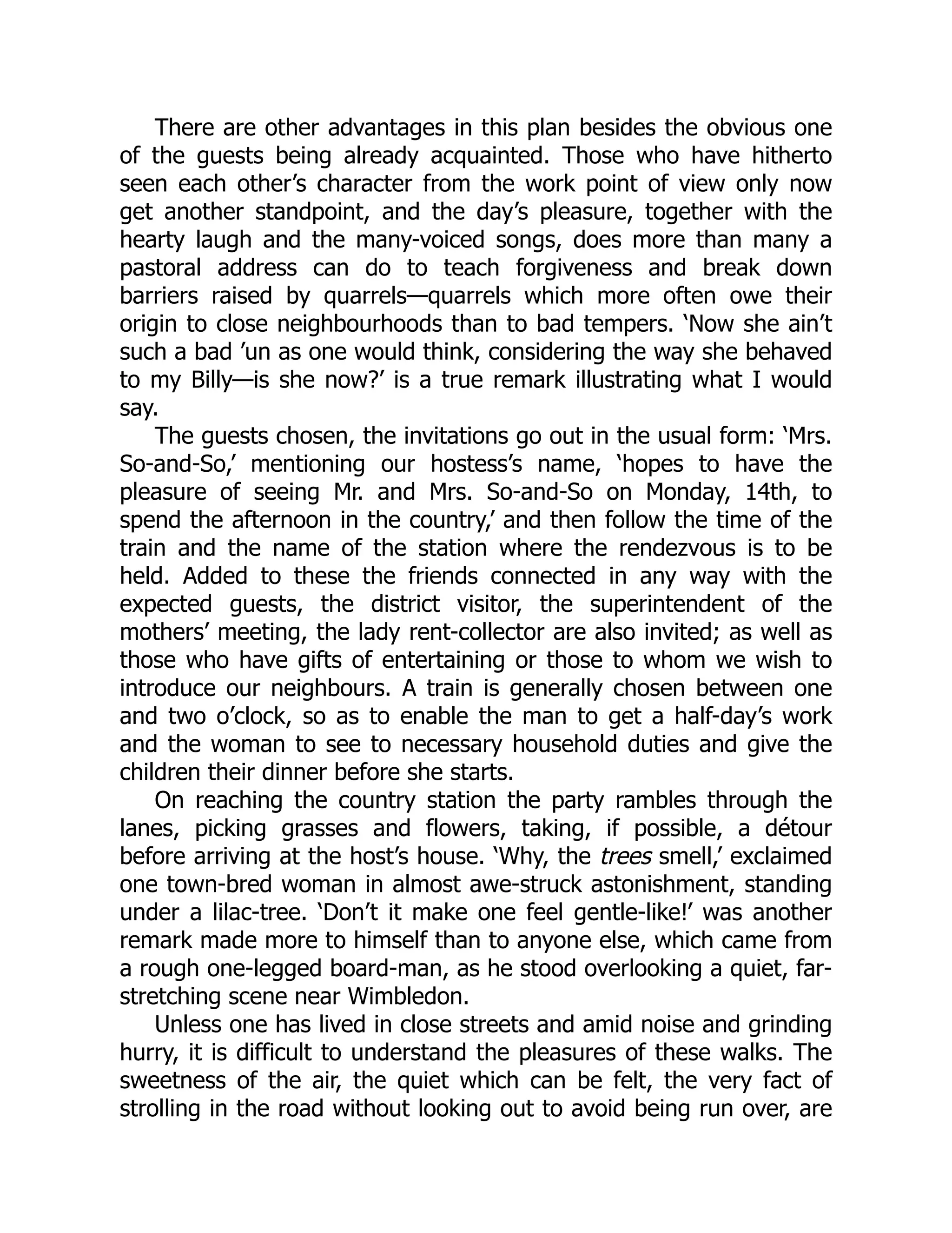 There are other advantages in this plan besides the obvious one
of the guests being already acquainted. Those who have hitherto
seen each other’s character from the work point of view only now
get another standpoint, and the day’s pleasure, together with the
hearty laugh and the many-voiced songs, does more than many a
pastoral address can do to teach forgiveness and break down
barriers raised by quarrels—quarrels which more often owe their
origin to close neighbourhoods than to bad tempers. ‘Now she ain’t
such a bad ’un as one would think, considering the way she behaved
to my Billy—is she now?’ is a true remark illustrating what I would
say.
The guests chosen, the invitations go out in the usual form: ‘Mrs.
So-and-So,’ mentioning our hostess’s name, ‘hopes to have the
pleasure of seeing Mr. and Mrs. So-and-So on Monday, 14th, to
spend the afternoon in the country,’ and then follow the time of the
train and the name of the station where the rendezvous is to be
held. Added to these the friends connected in any way with the
expected guests, the district visitor, the superintendent of the
mothers’ meeting, the lady rent-collector are also invited; as well as
those who have gifts of entertaining or those to whom we wish to
introduce our neighbours. A train is generally chosen between one
and two o’clock, so as to enable the man to get a half-day’s work
and the woman to see to necessary household duties and give the
children their dinner before she starts.
On reaching the country station the party rambles through the
lanes, picking grasses and flowers, taking, if possible, a détour
before arriving at the host’s house. ‘Why, the trees smell,’ exclaimed
one town-bred woman in almost awe-struck astonishment, standing
under a lilac-tree. ‘Don’t it make one feel gentle-like!’ was another
remark made more to himself than to anyone else, which came from
a rough one-legged board-man, as he stood overlooking a quiet, far-
stretching scene near Wimbledon.
Unless one has lived in close streets and amid noise and grinding
hurry, it is difficult to understand the pleasures of these walks. The
sweetness of the air, the quiet which can be felt, the very fact of
strolling in the road without looking out to avoid being run over, are
 