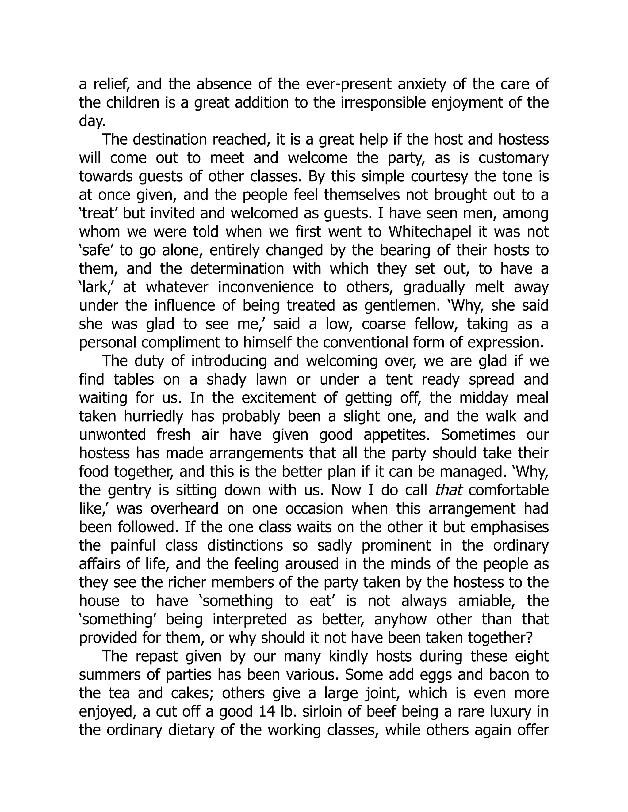 a relief, and the absence of the ever-present anxiety of the care of
the children is a great addition to the irresponsible enjoyment of the
day.
The destination reached, it is a great help if the host and hostess
will come out to meet and welcome the party, as is customary
towards guests of other classes. By this simple courtesy the tone is
at once given, and the people feel themselves not brought out to a
‘treat’ but invited and welcomed as guests. I have seen men, among
whom we were told when we first went to Whitechapel it was not
‘safe’ to go alone, entirely changed by the bearing of their hosts to
them, and the determination with which they set out, to have a
‘lark,’ at whatever inconvenience to others, gradually melt away
under the influence of being treated as gentlemen. ‘Why, she said
she was glad to see me,’ said a low, coarse fellow, taking as a
personal compliment to himself the conventional form of expression.
The duty of introducing and welcoming over, we are glad if we
find tables on a shady lawn or under a tent ready spread and
waiting for us. In the excitement of getting off, the midday meal
taken hurriedly has probably been a slight one, and the walk and
unwonted fresh air have given good appetites. Sometimes our
hostess has made arrangements that all the party should take their
food together, and this is the better plan if it can be managed. ‘Why,
the gentry is sitting down with us. Now I do call that comfortable
like,’ was overheard on one occasion when this arrangement had
been followed. If the one class waits on the other it but emphasises
the painful class distinctions so sadly prominent in the ordinary
affairs of life, and the feeling aroused in the minds of the people as
they see the richer members of the party taken by the hostess to the
house to have ‘something to eat’ is not always amiable, the
‘something’ being interpreted as better, anyhow other than that
provided for them, or why should it not have been taken together?
The repast given by our many kindly hosts during these eight
summers of parties has been various. Some add eggs and bacon to
the tea and cakes; others give a large joint, which is even more
enjoyed, a cut off a good 14 lb. sirloin of beef being a rare luxury in
the ordinary dietary of the working classes, while others again offer
 