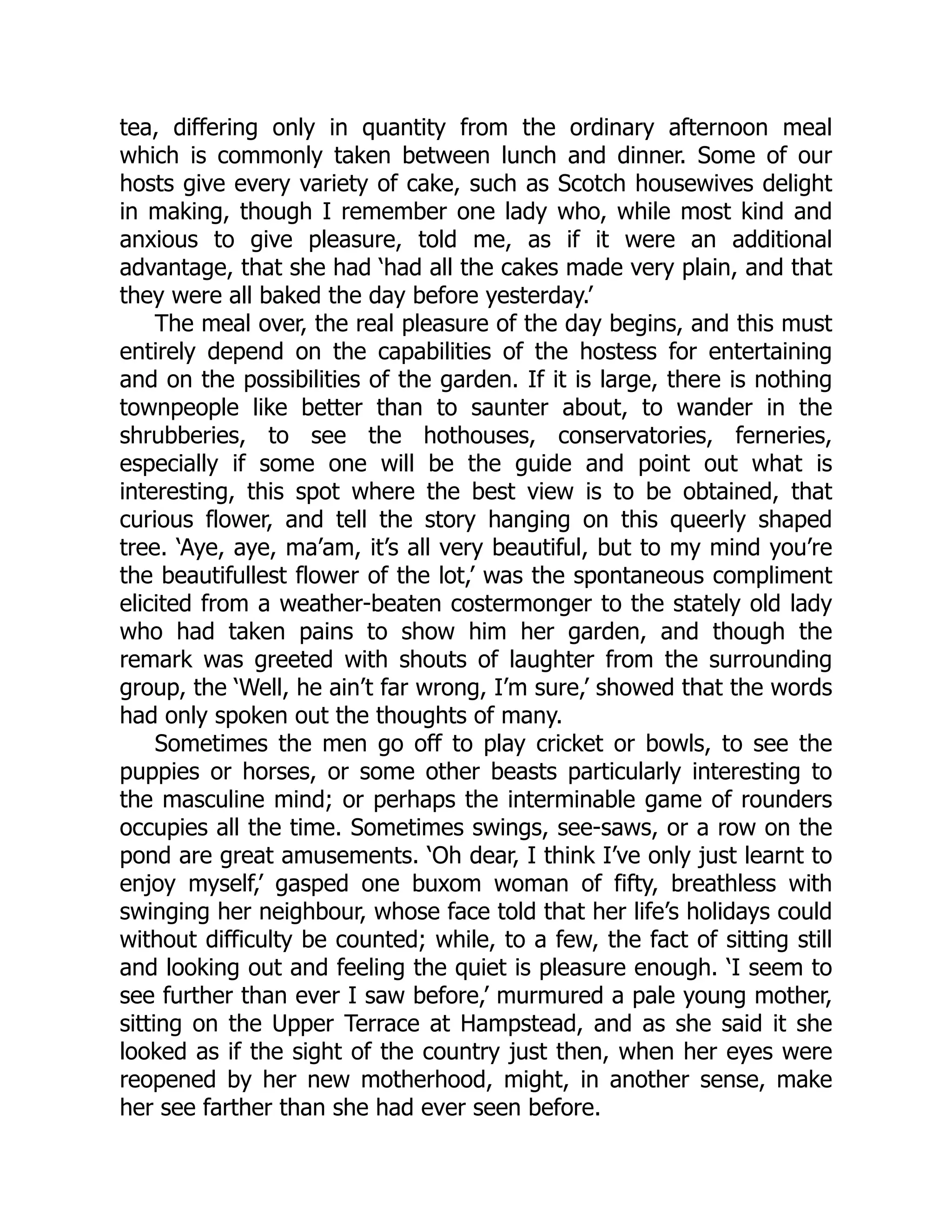 tea, differing only in quantity from the ordinary afternoon meal
which is commonly taken between lunch and dinner. Some of our
hosts give every variety of cake, such as Scotch housewives delight
in making, though I remember one lady who, while most kind and
anxious to give pleasure, told me, as if it were an additional
advantage, that she had ‘had all the cakes made very plain, and that
they were all baked the day before yesterday.’
The meal over, the real pleasure of the day begins, and this must
entirely depend on the capabilities of the hostess for entertaining
and on the possibilities of the garden. If it is large, there is nothing
townpeople like better than to saunter about, to wander in the
shrubberies, to see the hothouses, conservatories, ferneries,
especially if some one will be the guide and point out what is
interesting, this spot where the best view is to be obtained, that
curious flower, and tell the story hanging on this queerly shaped
tree. ‘Aye, aye, ma’am, it’s all very beautiful, but to my mind you’re
the beautifullest flower of the lot,’ was the spontaneous compliment
elicited from a weather-beaten costermonger to the stately old lady
who had taken pains to show him her garden, and though the
remark was greeted with shouts of laughter from the surrounding
group, the ‘Well, he ain’t far wrong, I’m sure,’ showed that the words
had only spoken out the thoughts of many.
Sometimes the men go off to play cricket or bowls, to see the
puppies or horses, or some other beasts particularly interesting to
the masculine mind; or perhaps the interminable game of rounders
occupies all the time. Sometimes swings, see-saws, or a row on the
pond are great amusements. ‘Oh dear, I think I’ve only just learnt to
enjoy myself,’ gasped one buxom woman of fifty, breathless with
swinging her neighbour, whose face told that her life’s holidays could
without difficulty be counted; while, to a few, the fact of sitting still
and looking out and feeling the quiet is pleasure enough. ‘I seem to
see further than ever I saw before,’ murmured a pale young mother,
sitting on the Upper Terrace at Hampstead, and as she said it she
looked as if the sight of the country just then, when her eyes were
reopened by her new motherhood, might, in another sense, make
her see farther than she had ever seen before.
 
